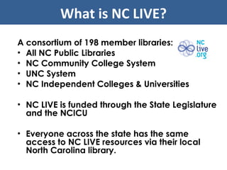 A consortium of 198 member libraries: All NC Public Libraries NC Community College System UNC System NC Independent Colleges & Universities NC LIVE is funded through the State Legislature and the NCICU Everyone across the state has the same access to NC LIVE resources via their local North Carolina library. What is NC LIVE? 