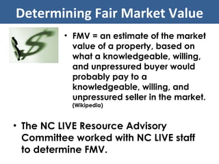 The NC LIVE Resource Advisory Committee worked with NC LIVE staff to determine FMV. Determining Fair Market Value FMV = an estimate of the market value of a property, based on what a knowledgeable, willing, and unpressured buyer would probably pay to a knowledgeable, willing, and unpressured seller in the market.  (Wikipedia) 