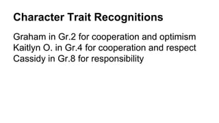 Character Trait Recognitions
Graham in Gr.2 for cooperation and optimism
Kaitlyn O. in Gr.4 for cooperation and respect
Cassidy in Gr.8 for responsibility
 
