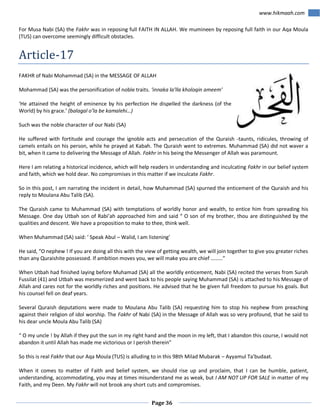 www.hikmaah.com
For Musa Nabi (SA) the Fakhr was in reposing full FAITH IN ALLAH. We mumineen by reposing full faith in our Aqa Moula
(TUS) can overcome seemingly difficult obstacles.

Article-17
FAKHR of Nabi Mohammad (SA) in the MESSAGE OF ALLAH
Mohammad (SA) was the personification of noble traits. ‘innaka la’lla kholoqin ameem’
‘He attained the height of eminence by his perfection He dispelled the darkness (of the
World) by his grace.’ (balagal o’la be kamalehi…)
Such was the noble character of our Nabi (SA)
He suffered with fortitude and courage the ignoble acts and persecution of the Quraish -taunts, ridicules, throwing of
camels entails on his person, while he prayed at Kabah. The Quraish went to extremes. Muhammad (SA) did not waver a
bit, when it came to delivering the Message of Allah. Fakhr in his being the Messenger of Allah was paramount.
Here I am relating a historical incidence, which will help readers in understanding and inculcating Fakhr in our belief system
and faith, which we hold dear. No compromises in this matter if we inculcate Fakhr.
So in this post, I am narrating the incident in detail, how Muhammad (SA) spurned the enticement of the Quraish and his
reply to Moulana Abu Talib (SA).
The Quraish came to Muhammad (SA) with temptations of worldly honor and wealth, to entice him from spreading his
Message. One day Utbah son of Rabi’ah approached him and said “ O son of my brother, thou are distinguished by the
qualities and descent. We have a proposition to make to thee, think well.
When Muhammad (SA) said: ‘ Speak Abul – Walid, I am listening’
He said, “O nephew ! If you are doing all this with the view of getting wealth, we will join together to give you greater riches
than any Quraishite possessed. If ambition moves you, we will make you are chief ………”
When Utbah had finished laying before Muhamad (SA) all the worldly enticement, Nabi (SA) recited the verses from Surah
Fussilat (41) and Utbah was mesmerized and went back to his people saying Muhammad (SA) is attached to his Message of
Allah and cares not for the worldly riches and positions. He advised that he be given full freedom to pursue his goals. But
his counsel fell on deaf years.
Several Quraish deputations were made to Moulana Abu Talib (SA) requesting him to stop his nephew from preaching
against their religion of idol worship. The Fakhr of Nabi (SA) in the Message of Allah was so very profound, that he said to
his dear uncle Moula Abu Talib (SA)
“ O my uncle ! by Allah if they put the sun in my right hand and the moon in my left, that I abandon this course, I would not
abandon it until Allah has made me victorious or I perish therein”
So this is real Fakhr that our Aqa Moula (TUS) is alluding to in this 98th Milad Mubarak – Ayyamul Ta’budaat.
When it comes to matter of Faith and belief system, we should rise up and proclaim, that I can be humble, patient,
understanding, accommodating, you may at times misunderstand me as weak, but I AM NOT UP FOR SALE in matter of my
Faith, and my Deen. My Fakhr will not brook any short cuts and compromises.
Page 36

 