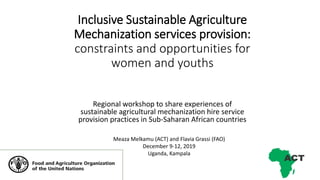 Inclusive Sustainable Agriculture
Mechanization services provision:
constraints and opportunities for
women and youths
Regional workshop to share experiences of
sustainable agricultural mechanization hire service
provision practices in Sub-Saharan African countries
Meaza Melkamu (ACT) and Flavia Grassi (FAO)
December 9-12, 2019
Uganda, Kampala
 