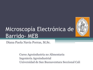 Microscopía Electrónica de
Barrido- MEB
Diana Paola Navia Porras, M.Sc.


         Curso Agroindustria no Alimentaria
         Ingeniería Agroindustrial
         Universidad de San Buenaventura Seccional Cali
 