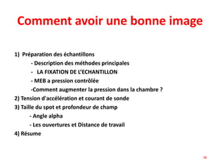Comment avoir une bonne image
1) Préparation des échantillons
- Description des méthodes principales
- LA FIXATION DE L’ECHANTILLON
- MEB a pression contrôlée
-Comment augmenter la pression dans la chambre ?
2) Tension d'accélération et courant de sonde
3) Taille du spot et profondeur de champ
- Angle alpha
- Les ouvertures et Distance de travail
4) Résume
38
 
