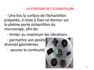 - LA FIXATION DE L’ECHANTILLON
- Une fois la surface de l’échantillon
préparée, il reste à fixer ce dernier sur
la platine porte échantillon du
microscope, afin de:
- limiter au maximum les vibrations
- permettre son positionnement dans
diverses géométries
- assurer la continuité électrique
41
 