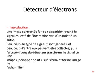 Détecteur d’électrons
• Introduction :
une image contrastée fait son apparition quand le
signal collecté de l’interaction vari d’un point à un
autre.
Beaucoup de type de signaux sont générés, et
beaucoup d’entre eux peuvent être collectés, puis
l’électroniques du détecteur transforme le signal en
une
image « point-par-point » sur l’écran et forme limage
de
l’échantillon.
52
 