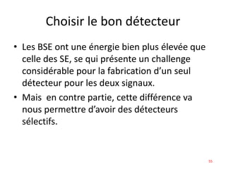 Choisir le bon détecteur
• Les BSE ont une énergie bien plus élevée que
celle des SE, se qui présente un challenge
considérable pour la fabrication d’un seul
détecteur pour les deux signaux.
• Mais en contre partie, cette différence va
nous permettre d’avoir des détecteurs
sélectifs.
55
 