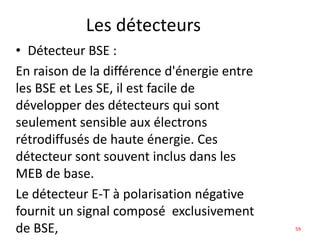 Les détecteurs
• Détecteur BSE :
En raison de la différence d'énergie entre
les BSE et Les SE, il est facile de
développer des détecteurs qui sont
seulement sensible aux électrons
rétrodiffusés de haute énergie. Ces
détecteur sont souvent inclus dans les
MEB de base.
Le détecteur E-T à polarisation négative
fournit un signal composé exclusivement
de BSE, 59
 