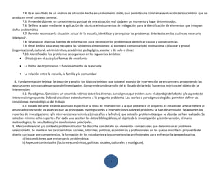 7.4. Es el resultado de un análisis de situación hecha en un momento dado, que permita una constante evaluación de los cambios que se
producen en el contexto general.
       7.5. Pretende obtener un conocimiento puntual de una situación real dada en un momento y lugar determinados.
       7.6. Se lleva a cabo mediante la aplicación de técnicas e instrumentos de indagación para la identificación de elementos que integran
dicha problemática
       7.7. Permite reconocer la situación actual de la escuela, identificar y jerarquizar los problemas detectados en los cuales es necesario
intervenir.
       7.8. Se analizan diversas fuentes de información para reconocer los problemas e identificar causas y consecuencias.
       7.9. En el ámbito educativo recupera las siguientes dimensiones: a) Contexto comunitario b) Institucional c) Escolar y grupal
(organizacional, cultural, administrativo, académico pedagógica, escolar y de aula o clase)
       7.10. Identificados los problemas se organizan en los siguientes ámbitos:
     • El trabajo en el aula y las formas de enseñanza

     •   La forma de organización y funcionamiento de la escuela

     •   La relación entre la escuela, la familia y la comunidad

  8. Fundamentación teórica: Se describe y analiza los tópicos teóricos que sobre el aspecto de intervención se encuentren, proponiendo las
aportaciones conceptuales propias del investigador. Comprende un desarrollo del a) Estado del arte b) Sustentos teóricos del objeto de la
intervención.
        8.1. Paradigmas. Considera un recorrido teórico sobre los diversos paradigmas que existen para el abordaje del objeto y/o aspecto de
intervención propuesto. Deberá vincularse estrechamente a la pregunta problema. Las teorías o paradigmas elegidos permiten definir las
condiciones metodológicas del trabajo.
        8.2. Estado del arte. En este apartado especificar la línea de intervención a la que pertenece el proyecto. El estado del arte se refiere al
enunciado conciso de los avances que las principales investigaciones e intervenciones sobre el problema se han desarrollado. Se exponen los
reportes de investigaciones y/o intervenciones recientes (cinco años a la fecha), que sobre la problemática que se aborda se han realizado. Se
solicitan mínimo ocho reportes. Por cada uno se citan los datos bibliográficos, el objeto de la investigación y/o intervención, el marco
metodológico, los resultados y las conclusiones principales.
9. Marco referencial y/o contexto problematizador: Se describe con detalle los elementos contextuales que determinan el problema
seleccionado. Se plantean las características sociales, laborales, políticas, económicas y profesionales en las que se inscribe la propuesta del
diseño curricular por competencias, la formación de los estudiantes y las competencias profesionales para enfrentar la tarea educativa.
        a) las condiciones que enmarcan la problemática.
        b) Aspectos contextuales (factores económicos, políticas sociales, culturales y ecológicos).




                                                                           1
 