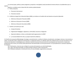 c) y normas (Leyes, políticas, planes programas y proyectos a nivel global y local) asociados de manera directa a la problemática que se
explora.
       Aspectos a considerar para el desarrollo del contexto problematizador:
       A. Política educativa

           a. Panorama internacional

           b. Panorama nacional

       B. La Reforma Integral de la Educación Básica (RIEB), con énfasis en el análisis del nivel donde se encuentra laborando

           a. Reforma en Educación Preescolar (2004)

           b. Reforma en Educación Primaria (2009)

           c. Reforma en Educación Secundaria (2006)

       C. Cambios curriculares por nivel

           a. Campos formativos

           b. Organización Pedagógica: asignaturas, continuidad, secuencia e integración

           c. Operación didáctica: ¿Cómo se entiende(n) la(s9 asignatura(s) en la RIEB?

           d. La transversalidad entre ella y su propio tratamiento didáctico.

10. Diseño de la propuesta (Metodología, Estrategia o procedimiento): se señala el método, procedimiento, estrategias, técnicas e instrumentos a
utilizar. Se describe el plan o diseño de la intervención. La explicación teórica y la reflexión sobre ésta, deberán tener una clara vinculación con la
intervención educativa y metodología que se utilizarán, durante el proceso de construcción de una propuesta de intervención y la ejecución
propiamente de la misma, las acciones están plenamente interrelacionados en forma permanente. En el procedimiento es necesario especificar
los aspectos:
         10.1. Destinatarios. Hacia los que se dirigen las acciones del proyecto y se verán beneficiados.
         10.2. Lugar. Descripción del lugar o el espacio donde se llevará a cabo la intervención.
         10.3. Período de realización. Las fechas de inicio y fin de actividades, seguimiento y evaluación.




                                                                          1
 