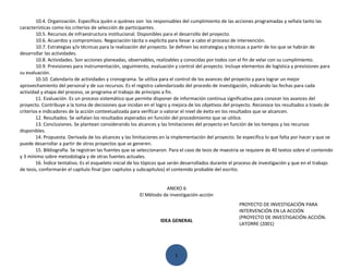 10.4. Organización. Especifica quién o quiénes son los responsables del cumplimiento de las acciones programadas y señala tanto las
características como los criterios de selección de participantes.
        10.5. Recursos de infraestructura institucional. Disponibles para el desarrollo del proyecto.
        10.6. Acuerdos y compromisos. Negociación tácita o explícita para llevar a cabo el proceso de intervención.
        10.7. Estrategias y/o técnicas para la realización del proyecto. Se definen las estrategias y técnicas a partir de los que se habrán de
desarrollar las actividades.
        10.8. Actividades. Son acciones planeadas, observables, realizables y conocidas por todos con el fin de velar con su cumplimiento.
        10.9. Previsiones para instrumentación, seguimiento, evaluación y control del proyecto. Incluye elementos de logística y previsiones para
su evaluación.
        10.10. Calendario de actividades y cronograma. Se utiliza para el control de los avances del proyecto y para lograr un mejor
aprovechamiento del personal y de sus recursos. Es el registro calendarizado del procedo de investigación, indicando las fechas para cada
actividad y etapa del proceso, se programa el trabajo de principio a fin.
        11. Evaluación. Es un proceso sistemático que permite disponer de información continua significativa para conocer los avances del
proyecto. Contribuye a la toma de decisiones que incidan en el logro y mejora de los objetivos del proyecto. Reconoce los resultados a través de
criterios e indicadores de la acción contextualizada para verificar o valorar el nivel de éxito en los resultados que se alcancen.
        12. Resultados. Se señalan los resultados esperados en función del procedimiento que se utilice.
        13. Conclusiones. Se plantean considerando los alcances y las limitaciones del proyecto en función de los tiempos y los recursos
disponibles.
        14. Propuesta. Derivada de los alcances y las limitaciones en la implementación del proyecto. Se especifica lo que falta por hacer y que se
puede desarrollar a partir de otros proyectos que se generen.
        15. Bibliografía. Se registran las fuentes que se seleccionaron. Para el caso de tesis de maestría se requiere de 40 textos sobre el contenido
y 3 mínimo sobre metodología y de otras fuentes actuales.
        16. Índice tentativo. Es el esqueleto inicial de los tópicos que serán desarrollados durante el proceso de investigación y que en el trabajo
de tesis, conformarán el capítulo final (por capítulos y subcapítulos) el contenido probable del escrito.


                                                                    ANEXO 6
                                                         El Método de investigación-acción
                                                                                                         PROYECTO DE INVESTIGACIÓN PARA
                                                                                                         INTERVENCIÓN EN LA ACCIÓN
                                                                                                         (PROYECTO DE INVESTIGACIÓN-ACCIÓN.
                                                                   IDEA GENERAL
                                                                                                         LATORRE (2001)




                                                                          1
 