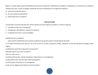 Mejorar o cambiar algún aspecto problemático de la práctica profesional; identificando el problema, se diagnostica y a continuación se plantea la
hipótesis de acción o acción estratégica. Responder por escrito ampliamente a las siguientes preguntas
a) ¿Qué está sucediendo ahora?
b) ¿En qué sentido es problemático.
c) ¿Qué puedo hacer al respecto?


                                                                PLAN DE ACCIÓN
Corresponde a la primera fase del ciclo. Dentro del plan de acción podemos considerar, al menos 3 aspectos:
1. El problema o foco de la investigación.
2. El diagnóstico del problema o estado de la situación.
3. La hipótesis de acción o acción estratégica.


Identificación de un problema.
   ¿Qué situación problemática de mi práctica profesional me gustaría mejorar? (preocupación personal).
1.1 El interés del docente tiene que ver con lo que ocurre en las aulas y deseamos cambiar. Identificar un área que deseamos investigar y estar
seguros.
a) ¿Realmente puedo hacer algo sobre esta situación?
b)¿Puedo esperar que ocurra un cambio?
c)¿En mi o fuera de mi?
d) ¿Cómo podría ayudar a los/las estudiantes a lograr éxito en su investigación?
e) ¿Qué podría hacer para que haya mayor participación?
f) ¿Cómo podría interesarlos en la investigación?
g) ¿Por qué he elegido este problema o foco de estudio?



                                                                        1
 