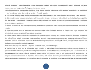 Explicitar mis valores y creencias educativas. Cuando investigamos queremos vivir nuestros valores en nuestra práctica profesional. Una de las
metas es desarrollar una práctica reflexiva y vivenciar nuestros valores.
Descripción y explicación comprensiva de la situación actual, obtener evidencias que serían de punto de partida (expectativas) y de comparación
   con las evidencias que se observen de los cambios o efectos de la acción.
a) ¿Qué clase de evidencias puedo generar para demostrar lo que está ocurriendo? ¿Cómo puedo mostrar la situación actual a otras personas?
b) ¿Cómo puedo mostrar la situación actual antes de la intervención? Cómo es – por lo que es – cómo debería ser. Escriba las soluciones posibles
que se te ocurran y que respondan a la pregunta general ¿Qué puedo hacer para mejorar esta situación? ponga dichas soluciones a disposición
de los participantes, que opinen.
c) Revisión documental; es otro aspecto en la recogida de información sobre el tema, sobre la acción que se quiere implementar, para eso es la
revisión.
d) Elegir unas palabras claves del tema, saber si se investigó el tema. Puntos favorables, identificar los autores que se hayan consignado. Dar
orientación al respecto, comprobar la base de datos consultadas.
e) Con ello elaborar el marco conceptual o teoría para situar el tema de estudio ¿Dispongo de la suficiente información relacionada con el tema?
¿He leído suficiente sobre la metodología? ¿He previsto libros faltantes? ¿He pensado en la persona o grupos que podrían aconsejarme? Tomar
nota sobre la lectura, sistematice la información. En el informe consignar la normativa seguida (APA, Harbard, Chicago). Elaborar un fichero con
los documentos consultados y copias de seguridad.
Formulación de la propuesta de cambio o mejora: la hipótesis de acción, la acción estratégica.
a) Diseñar el plan de acción con las acciones que quiere introducir en su práctica profesional para mejorarla. Es un momento decisivo en el
proceso; dependerá el éxito del proyecto de investigación. La acción es el centro del proceso y la investigación se pone a su servicio. El plan se
diseña para ponerlo en marcha y observar sus efectos sobre la práctica: es el elemento crucial en toda la investigación. Es la intervención y se
apoya en la comprensión obtenida del diagnóstico de la situación y de la revisión documental, en contrastación la acción como resultado del
hábito, opinión o mero conocimiento. Un criterio importante es comprender las condiciones en que la acción tiene lugar: las relaciones entre las




                                                                            1
 