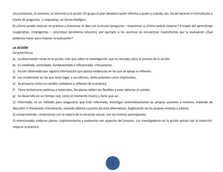 circunstancias, el contexto, la intención y la acción. En grupo el plan detallará quién informa a quién y cuándo; etc. Ha de hacerse la formulación a
través de preguntas y respuestas, en forma dialógica.
b) ¿Cómo puedo mejorar mi práctica y relacionar la idea con la acción (pregunta – respuesta) c) ¿Cómo podría mejorar? A través del aprendizaje
cooperativo. (inteligentes – concretas) (problema solución), por ejemplo si los alumnos se encuentran insatisfechos por la evaluación ¿Qué
podemos hacer para mejorar la evaluación?

LA ACCIÓN
Características.
a) La observación recae en la acción, más que sobre la investigación; que es revisada, pero al servicio de la acción.
b) Es meditada, controlada, fundamentada e influenciada críticamente.
c) Acción observada que registra información que aporta evidencias en las que se apoya la reflexión.
d) Las condiciones en las que tiene lugar, y sus efectos, tanto previstas como imprevistas.
e) Se proyecta como un cambio cuidadoso y reflexivo de la práctica.
f) Tiene limitaciones políticas y materiales, los planes deben ser flexibles y estar abiertas al cambio.
g) Se desarrolla en un tiempo real, como el momento mismo y tiene que ser.
1). Informada; es un método para asegurarse que esté informada, investigar sistemáticamente las propias acciones y motivos, tratando de
descubrir e interpretar críticamente, estando abierta a puntos de vista alternativos. Exploración de los propios motivos y valores.
2) comprometida; compromiso con la mejora de la situación actual, con los mismos participantes.
3) intencionada; elaborar planes, implementarlos y evaluarlos son aspectos del proceso. Los investigadores en la acción actúan con la intención:
mejorar la práctica.




                                                                          1
 