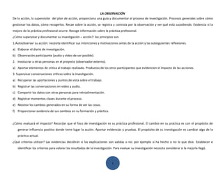 LA OBSERVACIÓN
De la acción, la supervisión del plan de acción, proporciona una guía y documentar el proceso de investigación. Procesos generales sobre cómo
gestionar los datos, cómo recogerlos. Recae sobre la acción, se registra y controla por la observación y ver qué está sucediendo. Evidencia si la
mejora de la práctica profesional ocurre. Recoge información sobre la práctica profesional.
¿Cómo supervisar y documentar su investigación – acción?: los principios son.
1.Autoobservar su acción: necesita identificar sus intenciones y motivaciones antes de la acción y las subsiguientes reflexiones.
a) Elaborar el diario de investigación.
b) Observación participante (audio y video de ser posible).
2. Involucrar a otras personas en el proyecto (observador externo).
a) Aportar elementos de crítica al trabajo realizado. Productos de los otros participantes que evidencien el impacto de las acciones.
3. Supervisar conversaciones críticas sobre la investigación.
a) Recuperar las aportaciones y puntos de vista sobre el trabajo.
b) Registrar las conversaciones en video y audio.
c) Compartir los datos con otras personas para retroalimentación.
d) Registrar momentos claves durante el proceso.
e) Mostrar los cambios generados en su forma de ver las cosas.
f) Proporcionar evidencia de sus cambios en su formación y práctica.


¿Cómo evaluará el impacto? Recordar que el foco de investigación es su práctica profesional. El cambio en su práctica es con el propósito de
   generar influencia positiva donde tiene lugar la acción. Aportar evidencias y pruebas. El propósito de su investigación es cambiar algo de la
   práctica actual.
¿Qué criterios utilizar? Las evidencias decidirán si las explicaciones son validas o no: por ejemplo si ha hecho o no lo que dice. Establecer e
   identificar los criterios para valorar los resultados de la investigación. Para evaluar su investigación necesita considerar si la mejoría llegó.



                                                                           1
 