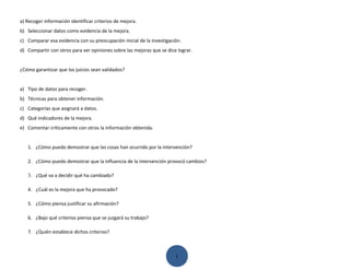 a) Recoger información identificar criterios de mejora.
b) Seleccionar datos como evidencia de la mejora.
c) Comparar esa evidencia con su preocupación inicial de la investigación.
d) Compartir con otros para ver opiniones sobre las mejoras que se dice lograr.


¿Cómo garantizar que los juicios sean validados?


a) Tipo de datos para recoger.
b) Técnicas para obtener información.
c) Categorías que asignará a datos.
d) Qué indicadores de la mejora.
e) Comentar críticamente con otros la información obtenida.


   1. ¿Cómo puedo demostrar que las cosas han ocurrido por la intervención?

   2. ¿Cómo puedo demostrar que la influencia de la intervención provocó cambios?

   3. ¿Qué va a decidir qué ha cambiado?

   4. ¿Cuál es la mejora que ha provocado?

   5. ¿Cómo piensa justificar su afirmación?

   6. ¿Bajo qué criterios piensa que se juzgará su trabajo?

   7. ¿Quién establece dichos criterios?



                                                                       1
 