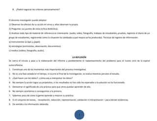 8. ¿Podré negociar los criterios personalmente?



El docente investigador puede adoptar:
1) Observar los efectos de su acción en otros y ellos observen la propia.
2) Preguntar sus puntos de vista (crítica dialéctica).
3) Analizar todo tipo de material de referencia es interesante. (audio, video, fotografía, trabajos de estudiantes, pruebas, registros el diario de un
grupo de estudiantes, registrando cómo la situación ha cambiado y qué mejora se ha producido). Técnicas de registro de información:
a) Instrumentos (a lápiz y papel).
b) estrategias (entrevistas, observación, documentos).
c) medios (videos, fotografía, audio).

                                                               LA REFLEXIÓN
Se cierra el círculo y pasa a la elaboración del informe y posiblemente el replanteamiento del problema para el nuevo ciclo de la espiral
autorreflexiva.
1. Constituye uno de los momentos más importantes del proceso investigativo.
2. No es una fase aislada en el tiempo, ni ocurre al final de la investigación, se realiza mientras persiste el estudio.
3. ¿Qué hacer con los datos?, ¿cómo voy a interpretar los datos?
4. No siempre la acción logra sus propósitos, si los resultados no han sido los esperados o la solución no ha funcionado.
5. Demostrar el significado de una práctica para que otros puedan aprender de ella.
6. No siempre acertamos o conseguimos a la primera.
7. Sabemos poco de cómo la gente aprende a mejorar su práctica.
8. Es el conjunto de tareas, - recopilación, reducción, representación, validación e interpretación – para extraer evidencias.
9. Da sentido a la información obtenida.



                                                                            1
 