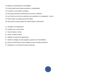 10. Requiere creatividad por el investigador.
11. El dato verbal tiene carácter polisémico, irrepetibilidad.
12. El análisis es tarea difícil y compleja.
13. No hay procedimientos definidos para orientar la reflexión.
14. Los criterios son de corte cualitativo, pero aplicados a la investigación – acción.
15. Suelen seguir sus propias pautas de trabajo.
16. Tareas para el proceso básico de análisis desde la información.


a) Conseguir una idea general.
b) Empezar por un documento.
c) Lista de tópicos o temas.
d) Volver a releer los datos.
e) Redefinir el sistema de organización.
f) Decidir los códigos de cada categoría y ponerlos en lista alfabética
g) Reunir la información de cada categoría y hacer el análisis preliminar.
h) Recodificar si es necesario los datos existentes.




                                                                            1
 