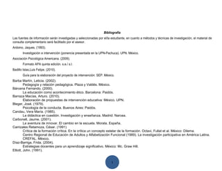 Bibliografía
Las fuentes de información serán investigadas y seleccionadas por el/la estudiante, en cuanto a métodos y técnicas de investigación, el material de
consulta complementario será facilitado por el asesor.
Ardoino, Jaques. (1993).
       Investigación e intervención (ponencia presentada en la UPN-Pachuca). UPN. México.
Asociación Psicológica Americana. (2009).
       Formato APA quinta edición. s.e./ s.l.
Badillo Islas,Luis Felipe. (2010).
       Guía para la elaboración del proyecto de intervención: SEP. México.
Barba Martín, Leticia. (2002).
         Pedagogía y relación pedagógica. Plaza y Valdés. México.
Bárcena Fernando. (2000).
         La educación como acontecimiento ético. Barcelona: Paidós.
Barraza Macías, Arturo. (2010).
         Elaboración de propuestas de intervención educativa: México. UPN.
Bleger, José. (1979).
         Psicología de la conducta. Buenos Aires: Paidós.
Candau, Vera María. (1985).
         La didáctica en cuestión. Investigación y enseñanza. Madrid: Narcea.
Carbonell, Jaume. (2001).
         La aventura de innovar. El cambio en la escuela. Morata. España.
Carrizales Retamoza, César. (1991)
         Crítica de la formación crítica. En la crítica un concepto estelar de la formación. Octavi, Fullat et al. México: Dilema.
         Centro Regional de Educación de Adultos y Alfabetización Funcional (1989). La investigación participativa en América Latina.
         CREFAL. México.
Díaz-Barriga, Frida. (2004).
         Estrategias docentes para un aprendizaje significativo. México: Mc. Graw Hill.
Elliott, John. (1991).


                                                                        1
 