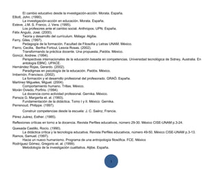 El cambio educativo desde la investigación-acción. Morata. España.
Elliott, John. (1990).
         La investigación-acción en educación. Morata. España.
Esteve, J.M. S. Franco, J. Vera. (1995).
         Los profesores ante el cambio social. Anthropos. UPN. España.
Félix Angulo, José. (2000).
         Teoría y desarrollo del currículum. Málaga: Algibe.
Ferry, Giles. (1997).
         Pedagogía de la formación. Facultad de Filosofía y Letras UNAM. México.
Fierro, Cecilia, Bertha Fortoul, Lesvia Rosas. (2002).
         Transformando la práctica docente. Una propuesta. Paidós. México.
Gonczi, Andrew. (1994).
         Perspectivas internacionales de la educación basada en competencias. Universidad tecnológica de Sidney, Australia. En
         antología EBNC. UPACE.
Hernández Rojas, Gerardo. (2002).
         Paradigmas en psicología de la educación. Paidós. México.
Imbernón, Francisco. (2002).
         La formación y el desarrollo profesional del profesorado. GRAÓ. España.
Martínez Migueles, Miguel. (2004).
         Comportamiento humano. Trillas. México.
Morán Oviedo, Porfirio. (1994).
         La docencia como actividad profesional. Gernika. México.
Pansza G. Margarita et. al. (1993).
         Fundamentación de la didáctica. Tomo I y II. México: Gernika.
Perrenoud, Philippe. (1997).
      Construir competencias desde la escuela: J. C. Saénz, Francia.
Pérez Juárez, Esther. (1985).
Reflexiones críticas en torno a la docencia. Revista Perfiles educativos, número 29-30. México CISE-UNAM p.3-24.
Quesada Castillo, Rocío. (1990).
      La didáctica crítica y la tecnología educativa. Revista Perfiles educativos, número 49-50. México CISE-UNAM p.3-13.
Ramos, Samuel. (1997).
      Hacia un nuevo humanismo. Programa de una antropología filosófica. FCE. México
Rodríguez Gómez, Gregorio et. al. (1999).
      Metodología de la investigación cualitativa. Aljibe. España.



                                                                 1
 