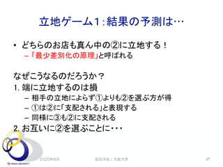 立地ゲーム１：結果の予測は…
2020年8月 17
• どちらのお店も真ん中の②に立地する！
– 「最少差別化の原理」と呼ばれる
なぜこうなるのだろうか？
1. 端に立地するのは損
– 相手の立地によらず①よりも②を選ぶ方が得
– ①は②に「支配される」と表現する
– 同様に③も②に支配される
2. お互いに②を選ぶことに・・・
安田洋祐｜大阪大学
 