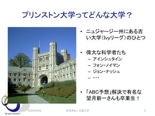 プリンストン大学ってどんな大学？
• ニュジャージー州にある古
い大学（Ivyリーグ）のひとつ
• 偉大な科学者たち
– アインシュタイン
– フォン・ノイマン
– ジョン・ナッシュ
– ・・・
• 「ABC予想」解決で有名な
望月新一さんも卒業生！
2020年8月 安田洋祐｜大阪大学 5
 