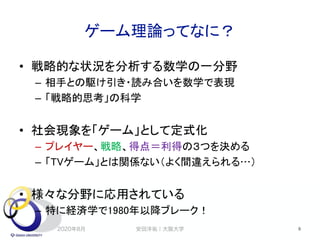 ゲーム理論ってなに？
• 戦略的な状況を分析する数学の一分野
– 相手との駆け引き・読み合いを数学で表現
– 「戦略的思考」の科学
• 社会現象を「ゲーム」として定式化
– プレイヤー、戦略、得点＝利得の３つを決める
– 「TVゲーム」とは関係ない（よく間違えられる…）
• 様々な分野に応用されている
– 特に経済学で1980年以降ブレーク！
2020年8月 安田洋祐｜大阪大学 8
 