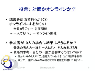 投票： 対面かオンラインか？
• 講義を対面で行うか（○）
オンラインにするか（×）
– 全員が「○」 → 対面開催
– 一人でも「×」 → オンライン開催
• 参加者が10人の場合に結果はどうなるか？
– 普通の考え方…誰か一人は「×」を入れるだろう
– 戦略的思考…自分の一票が影響するのはいつか？
• 自分以外の9人が「○」を選んでいたときにだけ結果を左右
• 自分の一票で（みんなが望む）対面開催を邪魔したくない…
2020年8月 安田洋祐｜大阪大学 9
 