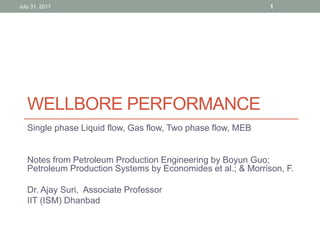 WELLBORE PERFORMANCE
Single phase Liquid flow, Gas flow, Two phase flow, MEB
Notes from Petroleum Production Engineering by Boyun Guo;
Petroleum Production Systems by Economides et al.; & Morrison, F.
Dr. Ajay Suri, Associate Professor
IIT (ISM) Dhanbad
July 31, 2017 1
 