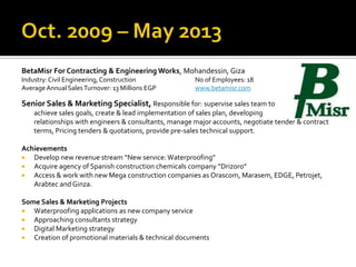 BetaMisr For Contracting & Engineering Works, Mohandessin, Giza
Industry:Civil Engineering,Construction No of Employees: 18
Average AnnualSalesTurnover: 13 Millions EGP www.betamisr.com
Senior Sales & Marketing Specialist, Responsible for: supervise sales team to
achieve sales goals, create & lead implementation of sales plan, developing
relationships with engineers & consultants, manage major accounts, negotiate tender & contract
terms, Pricing tenders & quotations, provide pre-sales technical support.
Achievements
 Develop new revenue stream “New service: Waterproofing”
 Acquire agency of Spanish construction chemicals company “Drizoro”
 Access & work with new Mega construction companies as Orascom, Marasem, EDGE, Petrojet,
Arabtec and Ginza.
Some Sales & Marketing Projects
 Waterproofing applications as new company service
 Approaching consultants strategy
 Digital Marketing strategy
 Creation of promotional materials & technical documents
 