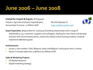United for Import & Export, Al-Fayyum
Industry: Agriculture & Food, Import/Export, No of Employees: 8
Annual Sales Turnover: 7+ Millions EGP www.unitedco-online.com
Export Specialist, Responsible for: Liaising and building relationships with a range of
stakeholders, e.g. customers, suppliers and colleagues, Seeking for new clients and develop
business with some existing clients, research & analyze new & existing markets, Create &
implement eMarketing plan.
Achievements
 Access 4 new markets “USA, Malaysia, Spain and Belgium” and acquire new 11 clients.
 Assist in increase sales from 3 Millions to 7 Millions EGP.
Sales & Marketing Projects
 US Market Research
 Digital marketing strategy
 