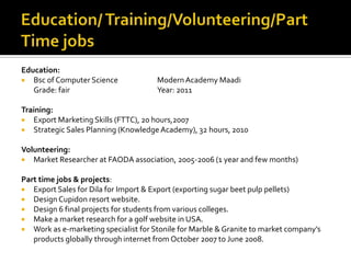 Education:
 Bsc of Computer Science ModernAcademy Maadi
Grade: fair Year: 2011
Training:
 Export Marketing Skills (FTTC), 20 hours,2007
 Strategic Sales Planning (Knowledge Academy), 32 hours, 2010
Volunteering:
 Market Researcher at FAODA association, 2005-2006 (1 year and few months)
Part time jobs & projects:
 Export Sales for Dila for Import & Export (exporting sugar beet pulp pellets)
 Design Cupidon resort website.
 Design 6 final projects for students from various colleges.
 Make a market research for a golf website in USA.
 Work as e-marketing specialist for Stonile for Marble & Granite to market company’s
products globally through internet from October 2007 to June 2008.
 
