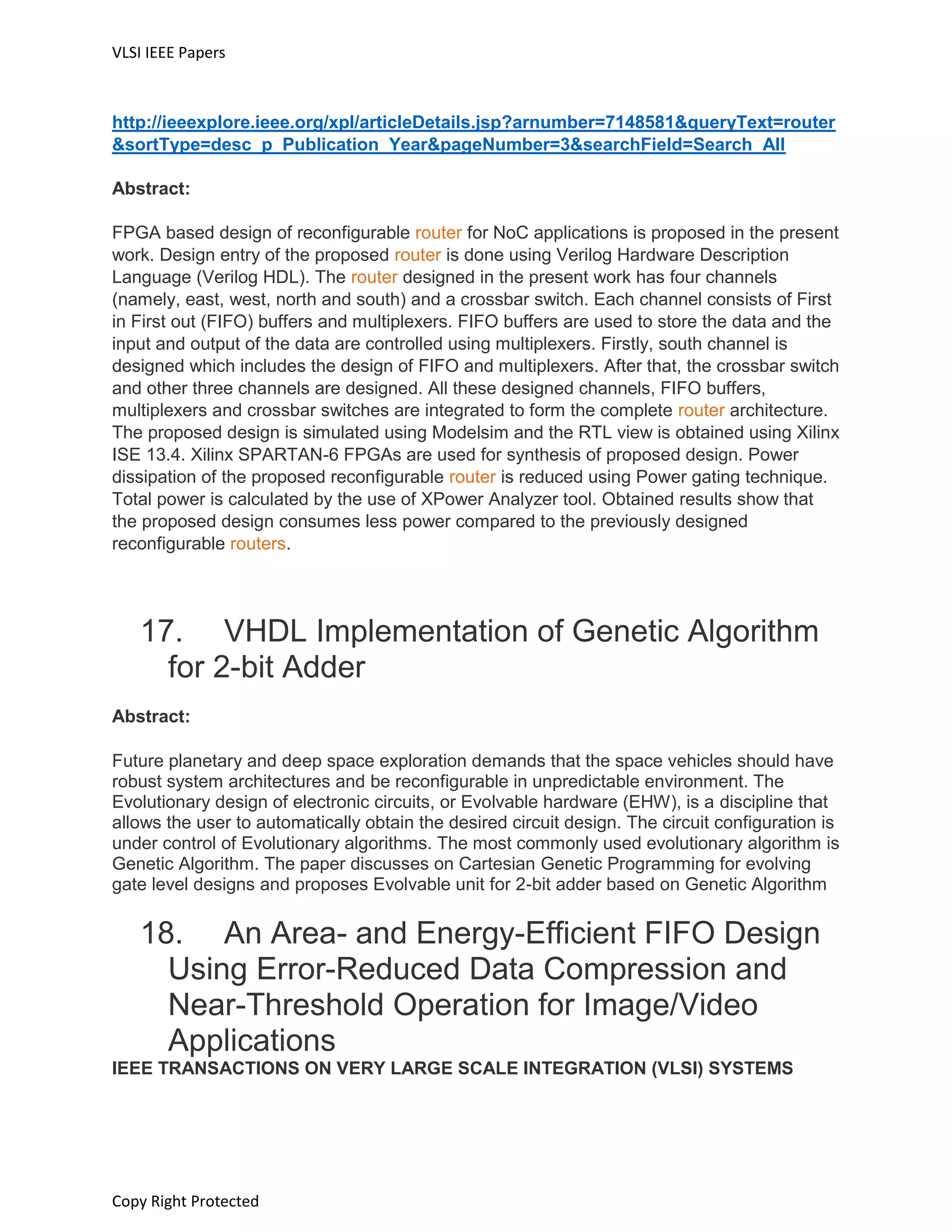 VLSI IEEE Papers
Copy Right Protected
http://ieeexplore.ieee.org/xpl/articleDetails.jsp?arnumber=7148581&queryText=router
&sortType=desc_p_Publication_Year&pageNumber=3&searchField=Search_All
Abstract:
FPGA based design of reconfigurable router for NoC applications is proposed in the present
work. Design entry of the proposed router is done using Verilog Hardware Description
Language (Verilog HDL). The router designed in the present work has four channels
(namely, east, west, north and south) and a crossbar switch. Each channel consists of First
in First out (FIFO) buffers and multiplexers. FIFO buffers are used to store the data and the
input and output of the data are controlled using multiplexers. Firstly, south channel is
designed which includes the design of FIFO and multiplexers. After that, the crossbar switch
and other three channels are designed. All these designed channels, FIFO buffers,
multiplexers and crossbar switches are integrated to form the complete router architecture.
The proposed design is simulated using Modelsim and the RTL view is obtained using Xilinx
ISE 13.4. Xilinx SPARTAN-6 FPGAs are used for synthesis of proposed design. Power
dissipation of the proposed reconfigurable router is reduced using Power gating technique.
Total power is calculated by the use of XPower Analyzer tool. Obtained results show that
the proposed design consumes less power compared to the previously designed
reconfigurable routers.
17. VHDL Implementation of Genetic Algorithm
for 2-bit Adder
Abstract:
Future planetary and deep space exploration demands that the space vehicles should have
robust system architectures and be reconfigurable in unpredictable environment. The
Evolutionary design of electronic circuits, or Evolvable hardware (EHW), is a discipline that
allows the user to automatically obtain the desired circuit design. The circuit configuration is
under control of Evolutionary algorithms. The most commonly used evolutionary algorithm is
Genetic Algorithm. The paper discusses on Cartesian Genetic Programming for evolving
gate level designs and proposes Evolvable unit for 2-bit adder based on Genetic Algorithm
18. An Area- and Energy-Efficient FIFO Design
Using Error-Reduced Data Compression and
Near-Threshold Operation for Image/Video
Applications
IEEE TRANSACTIONS ON VERY LARGE SCALE INTEGRATION (VLSI) SYSTEMS
 