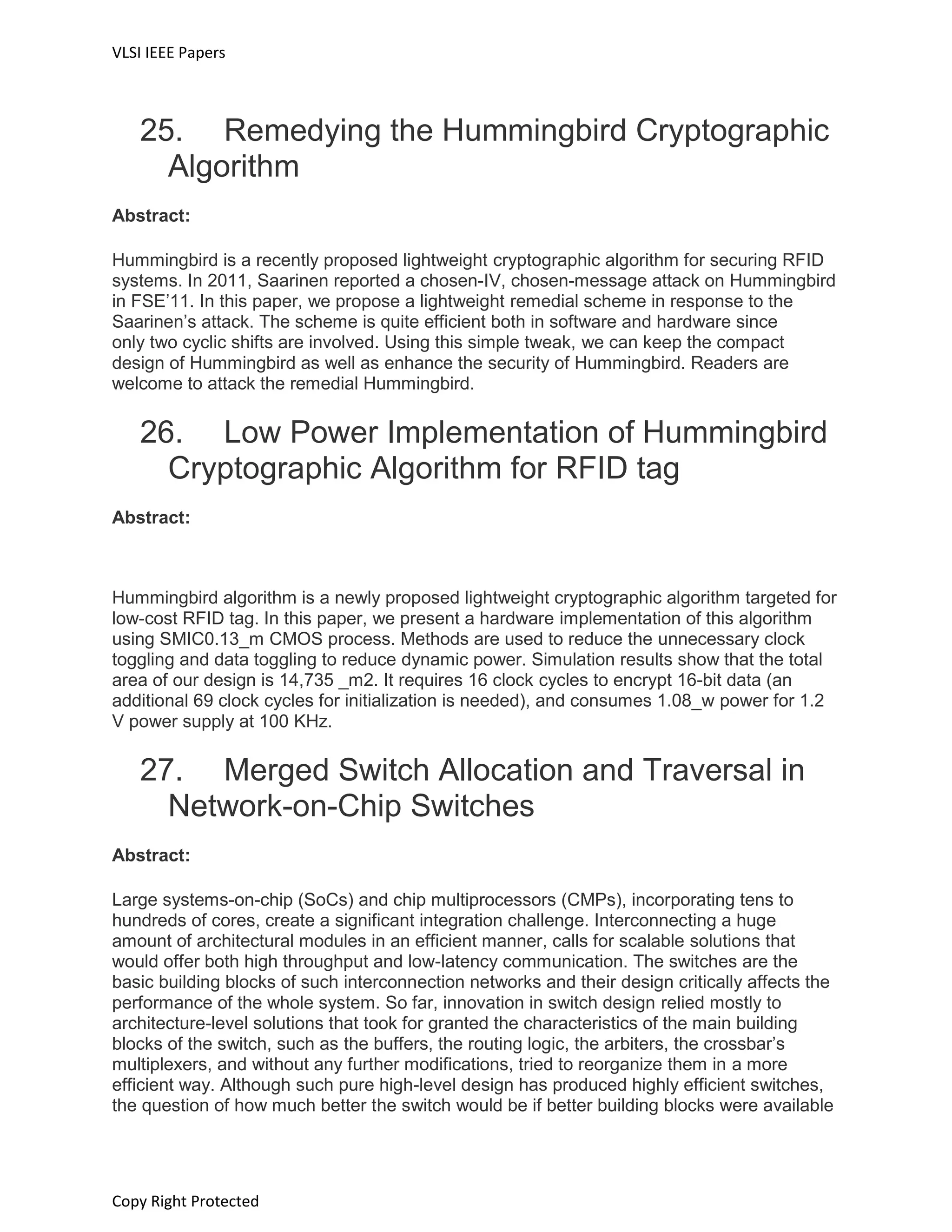 VLSI IEEE Papers
Copy Right Protected
25. Remedying the Hummingbird Cryptographic
Algorithm
Abstract:
Hummingbird is a recently proposed lightweight cryptographic algorithm for securing RFID
systems. In 2011, Saarinen reported a chosen-IV, chosen-message attack on Hummingbird
in FSE’11. In this paper, we propose a lightweight remedial scheme in response to the
Saarinen’s attack. The scheme is quite efficient both in software and hardware since
only two cyclic shifts are involved. Using this simple tweak, we can keep the compact
design of Hummingbird as well as enhance the security of Hummingbird. Readers are
welcome to attack the remedial Hummingbird.
26. Low Power Implementation of Hummingbird
Cryptographic Algorithm for RFID tag
Abstract:
Hummingbird algorithm is a newly proposed lightweight cryptographic algorithm targeted for
low-cost RFID tag. In this paper, we present a hardware implementation of this algorithm
using SMIC0.13_m CMOS process. Methods are used to reduce the unnecessary clock
toggling and data toggling to reduce dynamic power. Simulation results show that the total
area of our design is 14,735 _m2. It requires 16 clock cycles to encrypt 16-bit data (an
additional 69 clock cycles for initialization is needed), and consumes 1.08_w power for 1.2
V power supply at 100 KHz.
27. Merged Switch Allocation and Traversal in
Network-on-Chip Switches
Abstract:
Large systems-on-chip (SoCs) and chip multiprocessors (CMPs), incorporating tens to
hundreds of cores, create a significant integration challenge. Interconnecting a huge
amount of architectural modules in an efficient manner, calls for scalable solutions that
would offer both high throughput and low-latency communication. The switches are the
basic building blocks of such interconnection networks and their design critically affects the
performance of the whole system. So far, innovation in switch design relied mostly to
architecture-level solutions that took for granted the characteristics of the main building
blocks of the switch, such as the buffers, the routing logic, the arbiters, the crossbar’s
multiplexers, and without any further modifications, tried to reorganize them in a more
efficient way. Although such pure high-level design has produced highly efficient switches,
the question of how much better the switch would be if better building blocks were available
 