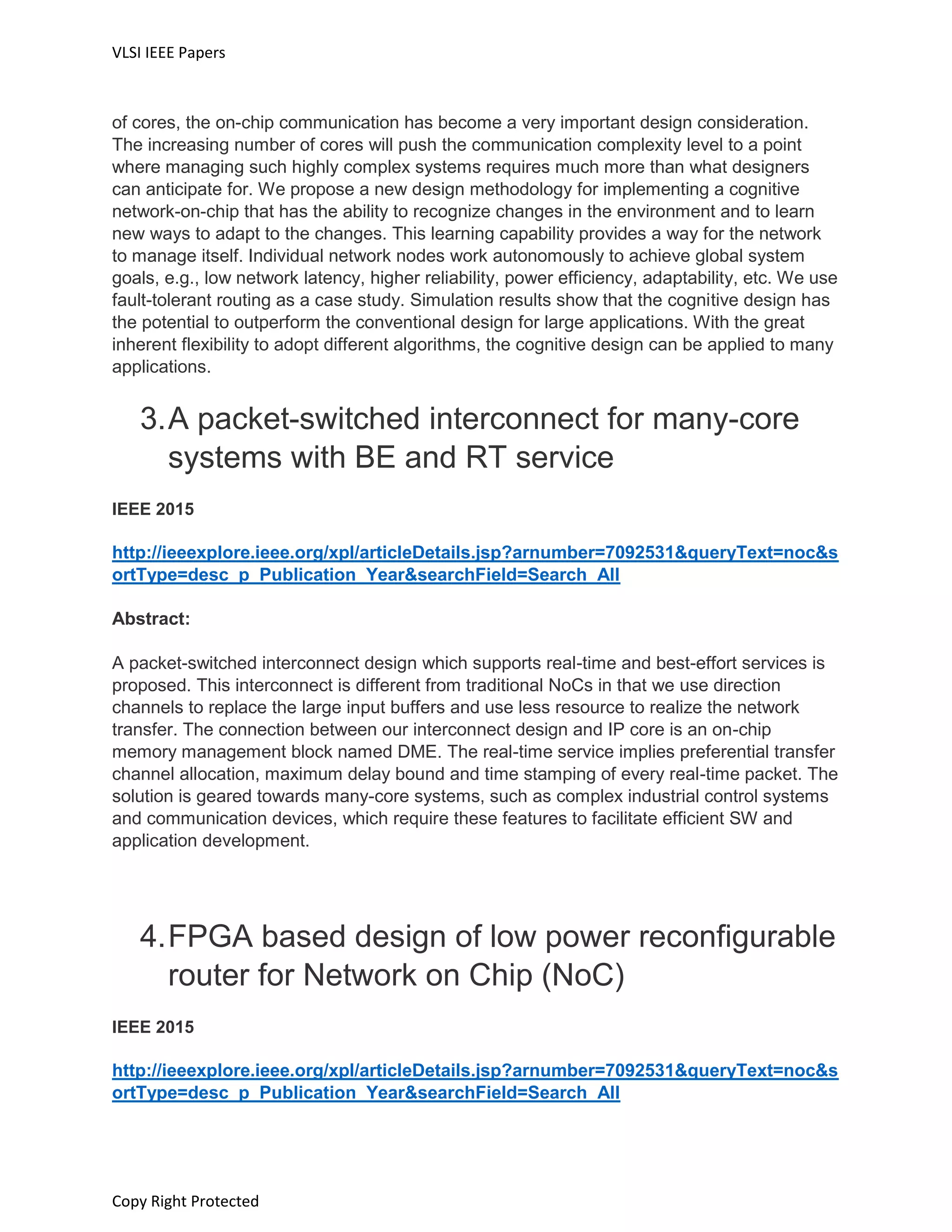 VLSI IEEE Papers
Copy Right Protected
of cores, the on-chip communication has become a very important design consideration.
The increasing number of cores will push the communication complexity level to a point
where managing such highly complex systems requires much more than what designers
can anticipate for. We propose a new design methodology for implementing a cognitive
network-on-chip that has the ability to recognize changes in the environment and to learn
new ways to adapt to the changes. This learning capability provides a way for the network
to manage itself. Individual network nodes work autonomously to achieve global system
goals, e.g., low network latency, higher reliability, power efficiency, adaptability, etc. We use
fault-tolerant routing as a case study. Simulation results show that the cognitive design has
the potential to outperform the conventional design for large applications. With the great
inherent flexibility to adopt different algorithms, the cognitive design can be applied to many
applications.
3.A packet-switched interconnect for many-core
systems with BE and RT service
IEEE 2015
http://ieeexplore.ieee.org/xpl/articleDetails.jsp?arnumber=7092531&queryText=noc&s
ortType=desc_p_Publication_Year&searchField=Search_All
Abstract:
A packet-switched interconnect design which supports real-time and best-effort services is
proposed. This interconnect is different from traditional NoCs in that we use direction
channels to replace the large input buffers and use less resource to realize the network
transfer. The connection between our interconnect design and IP core is an on-chip
memory management block named DME. The real-time service implies preferential transfer
channel allocation, maximum delay bound and time stamping of every real-time packet. The
solution is geared towards many-core systems, such as complex industrial control systems
and communication devices, which require these features to facilitate efficient SW and
application development.
4.FPGA based design of low power reconfigurable
router for Network on Chip (NoC)
IEEE 2015
http://ieeexplore.ieee.org/xpl/articleDetails.jsp?arnumber=7092531&queryText=noc&s
ortType=desc_p_Publication_Year&searchField=Search_All
 