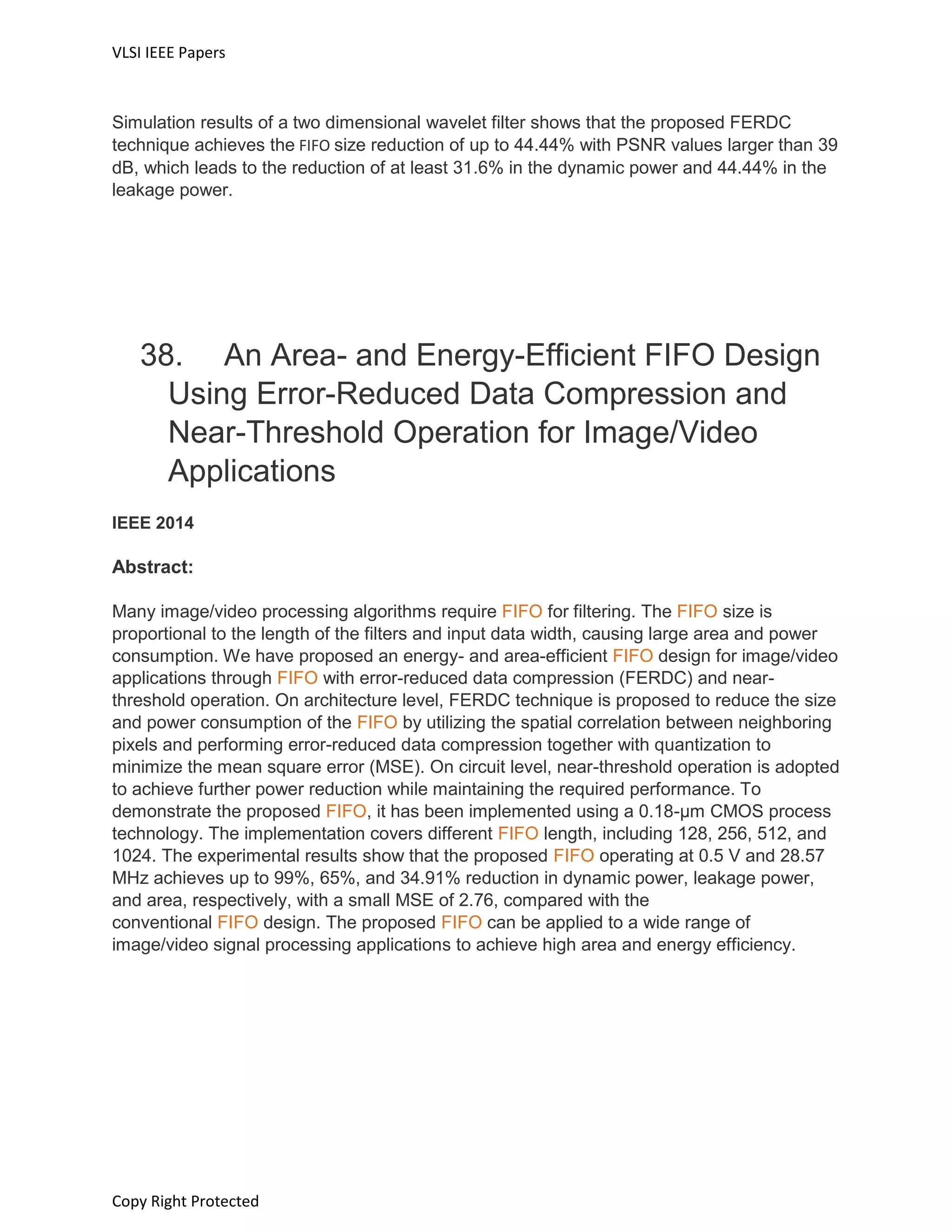 VLSI IEEE Papers
Copy Right Protected
Simulation results of a two dimensional wavelet filter shows that the proposed FERDC
technique achieves the FIFO size reduction of up to 44.44% with PSNR values larger than 39
dB, which leads to the reduction of at least 31.6% in the dynamic power and 44.44% in the
leakage power.
38. An Area- and Energy-Efficient FIFO Design
Using Error-Reduced Data Compression and
Near-Threshold Operation for Image/Video
Applications
IEEE 2014
Abstract:
Many image/video processing algorithms require FIFO for filtering. The FIFO size is
proportional to the length of the filters and input data width, causing large area and power
consumption. We have proposed an energy- and area-efficient FIFO design for image/video
applications through FIFO with error-reduced data compression (FERDC) and near-
threshold operation. On architecture level, FERDC technique is proposed to reduce the size
and power consumption of the FIFO by utilizing the spatial correlation between neighboring
pixels and performing error-reduced data compression together with quantization to
minimize the mean square error (MSE). On circuit level, near-threshold operation is adopted
to achieve further power reduction while maintaining the required performance. To
demonstrate the proposed FIFO, it has been implemented using a 0.18-μm CMOS process
technology. The implementation covers different FIFO length, including 128, 256, 512, and
1024. The experimental results show that the proposed FIFO operating at 0.5 V and 28.57
MHz achieves up to 99%, 65%, and 34.91% reduction in dynamic power, leakage power,
and area, respectively, with a small MSE of 2.76, compared with the
conventional FIFO design. The proposed FIFO can be applied to a wide range of
image/video signal processing applications to achieve high area and energy efficiency.
 