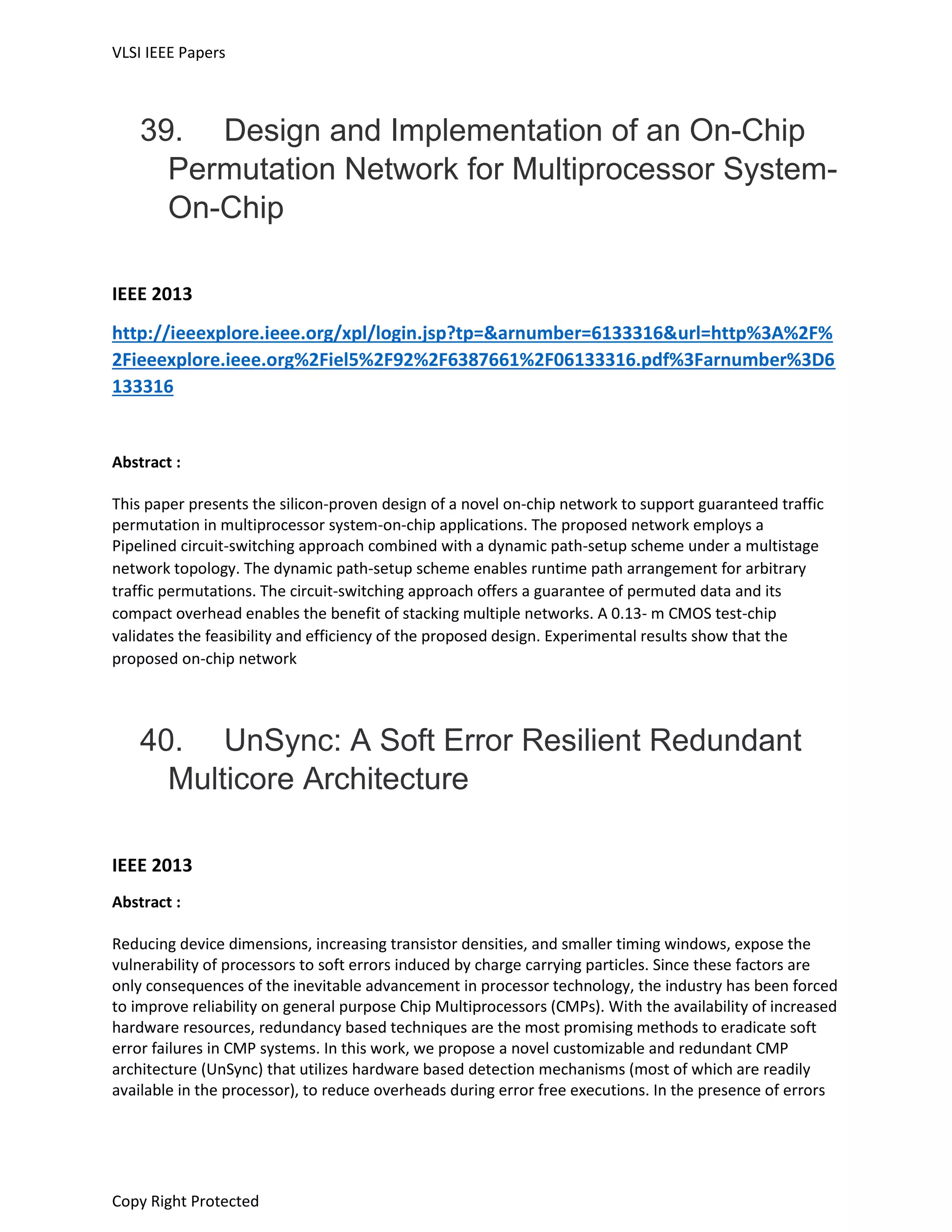 VLSI IEEE Papers
Copy Right Protected
39. Design and Implementation of an On-Chip
Permutation Network for Multiprocessor System-
On-Chip
IEEE 2013
http://ieeexplore.ieee.org/xpl/login.jsp?tp=&arnumber=6133316&url=http%3A%2F%
2Fieeexplore.ieee.org%2Fiel5%2F92%2F6387661%2F06133316.pdf%3Farnumber%3D6
133316
Abstract :
This paper presents the silicon-proven design of a novel on-chip network to support guaranteed traffic
permutation in multiprocessor system-on-chip applications. The proposed network employs a
Pipelined circuit-switching approach combined with a dynamic path-setup scheme under a multistage
network topology. The dynamic path-setup scheme enables runtime path arrangement for arbitrary
traffic permutations. The circuit-switching approach offers a guarantee of permuted data and its
compact overhead enables the benefit of stacking multiple networks. A 0.13- m CMOS test-chip
validates the feasibility and efficiency of the proposed design. Experimental results show that the
proposed on-chip network
40. UnSync: A Soft Error Resilient Redundant
Multicore Architecture
IEEE 2013
Abstract :
Reducing device dimensions, increasing transistor densities, and smaller timing windows, expose the
vulnerability of processors to soft errors induced by charge carrying particles. Since these factors are
only consequences of the inevitable advancement in processor technology, the industry has been forced
to improve reliability on general purpose Chip Multiprocessors (CMPs). With the availability of increased
hardware resources, redundancy based techniques are the most promising methods to eradicate soft
error failures in CMP systems. In this work, we propose a novel customizable and redundant CMP
architecture (UnSync) that utilizes hardware based detection mechanisms (most of which are readily
available in the processor), to reduce overheads during error free executions. In the presence of errors
 