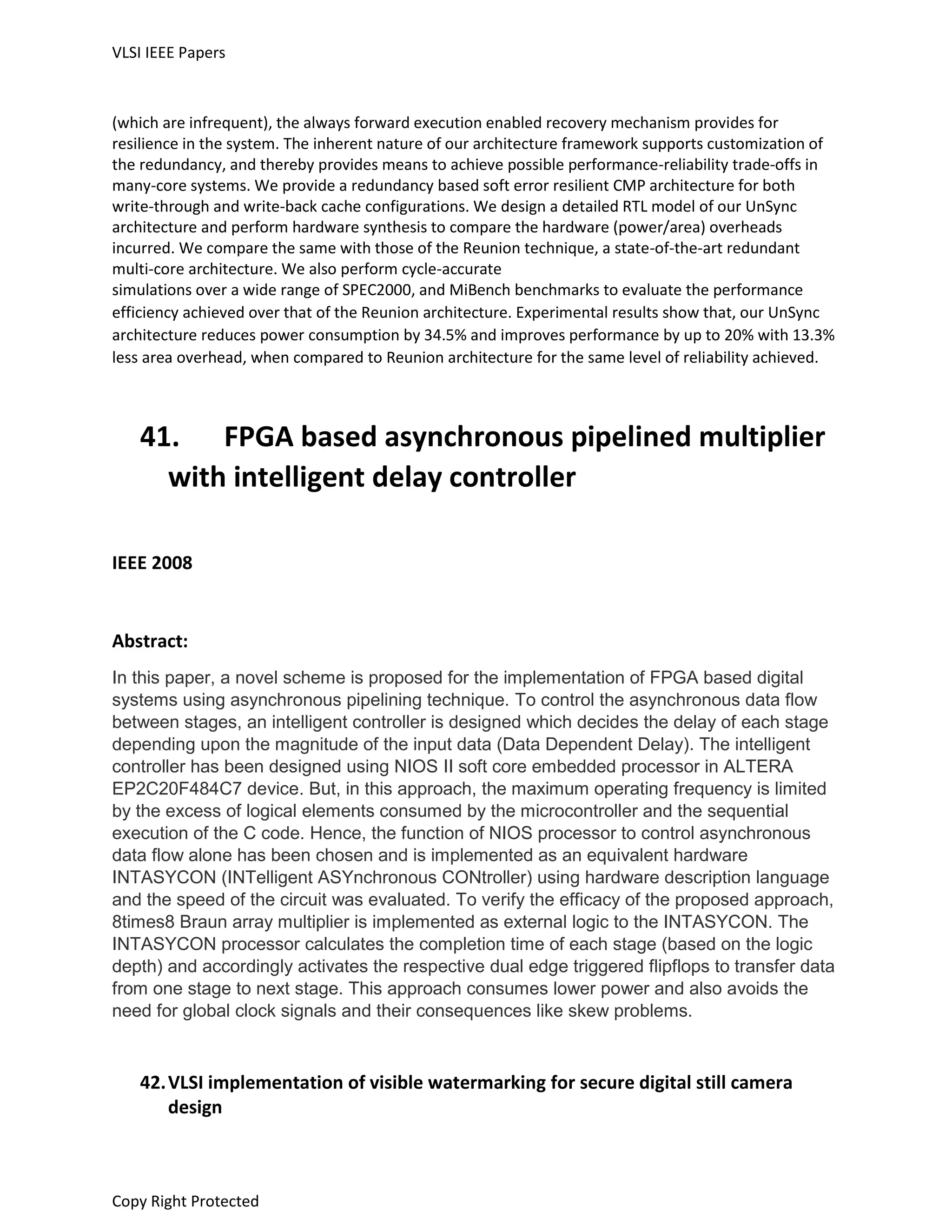 VLSI IEEE Papers
Copy Right Protected
(which are infrequent), the always forward execution enabled recovery mechanism provides for
resilience in the system. The inherent nature of our architecture framework supports customization of
the redundancy, and thereby provides means to achieve possible performance-reliability trade-offs in
many-core systems. We provide a redundancy based soft error resilient CMP architecture for both
write-through and write-back cache configurations. We design a detailed RTL model of our UnSync
architecture and perform hardware synthesis to compare the hardware (power/area) overheads
incurred. We compare the same with those of the Reunion technique, a state-of-the-art redundant
multi-core architecture. We also perform cycle-accurate
simulations over a wide range of SPEC2000, and MiBench benchmarks to evaluate the performance
efficiency achieved over that of the Reunion architecture. Experimental results show that, our UnSync
architecture reduces power consumption by 34.5% and improves performance by up to 20% with 13.3%
less area overhead, when compared to Reunion architecture for the same level of reliability achieved.
41. FPGA based asynchronous pipelined multiplier
with intelligent delay controller
IEEE 2008
Abstract:
In this paper, a novel scheme is proposed for the implementation of FPGA based digital
systems using asynchronous pipelining technique. To control the asynchronous data flow
between stages, an intelligent controller is designed which decides the delay of each stage
depending upon the magnitude of the input data (Data Dependent Delay). The intelligent
controller has been designed using NIOS II soft core embedded processor in ALTERA
EP2C20F484C7 device. But, in this approach, the maximum operating frequency is limited
by the excess of logical elements consumed by the microcontroller and the sequential
execution of the C code. Hence, the function of NIOS processor to control asynchronous
data flow alone has been chosen and is implemented as an equivalent hardware
INTASYCON (INTelligent ASYnchronous CONtroller) using hardware description language
and the speed of the circuit was evaluated. To verify the efficacy of the proposed approach,
8times8 Braun array multiplier is implemented as external logic to the INTASYCON. The
INTASYCON processor calculates the completion time of each stage (based on the logic
depth) and accordingly activates the respective dual edge triggered flipflops to transfer data
from one stage to next stage. This approach consumes lower power and also avoids the
need for global clock signals and their consequences like skew problems.
42.VLSI implementation of visible watermarking for secure digital still camera
design
 