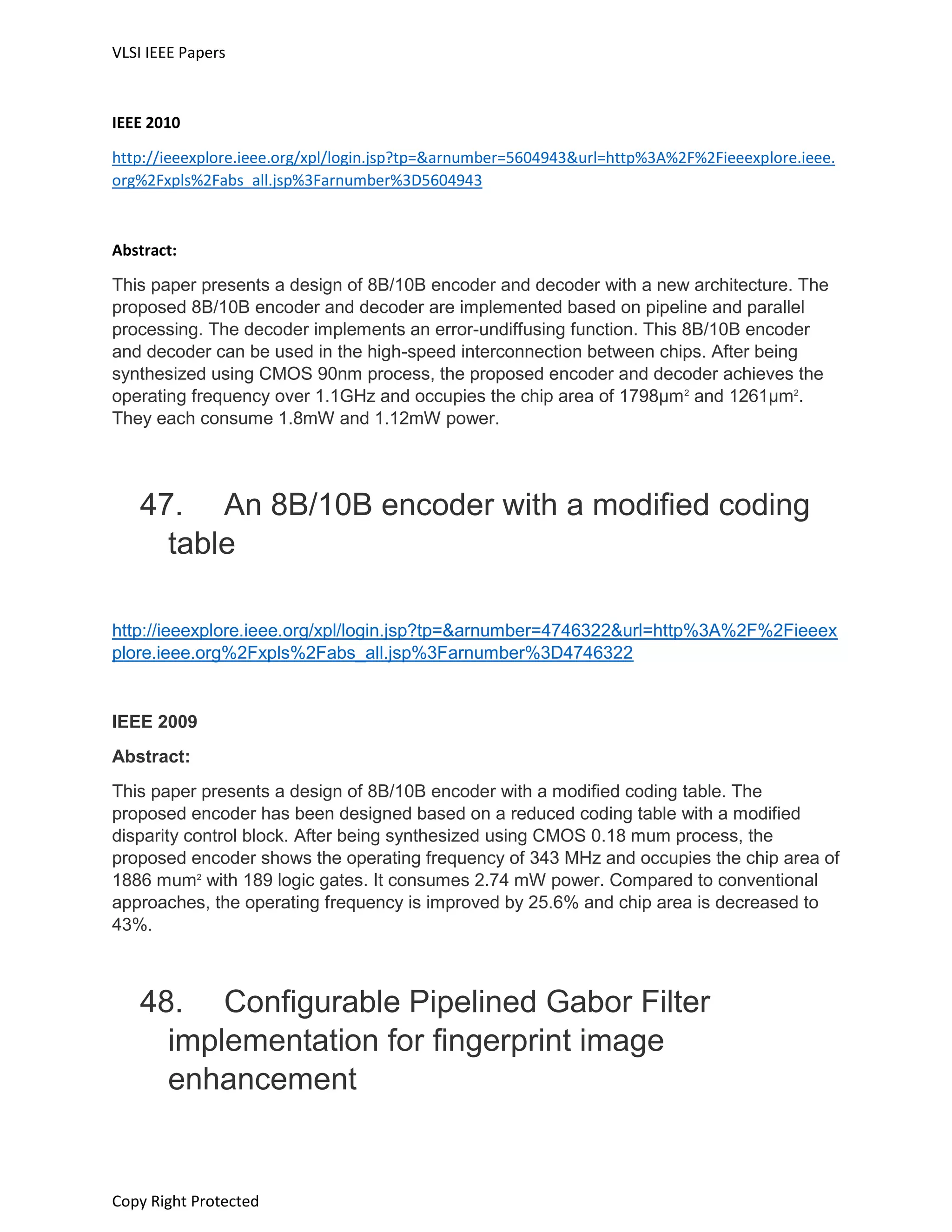 VLSI IEEE Papers
Copy Right Protected
IEEE 2010
http://ieeexplore.ieee.org/xpl/login.jsp?tp=&arnumber=5604943&url=http%3A%2F%2Fieeexplore.ieee.
org%2Fxpls%2Fabs_all.jsp%3Farnumber%3D5604943
Abstract:
This paper presents a design of 8B/10B encoder and decoder with a new architecture. The
proposed 8B/10B encoder and decoder are implemented based on pipeline and parallel
processing. The decoder implements an error-undiffusing function. This 8B/10B encoder
and decoder can be used in the high-speed interconnection between chips. After being
synthesized using CMOS 90nm process, the proposed encoder and decoder achieves the
operating frequency over 1.1GHz and occupies the chip area of 1798μm2
and 1261μm2
.
They each consume 1.8mW and 1.12mW power.
47. An 8B/10B encoder with a modified coding
table
http://ieeexplore.ieee.org/xpl/login.jsp?tp=&arnumber=4746322&url=http%3A%2F%2Fieeex
plore.ieee.org%2Fxpls%2Fabs_all.jsp%3Farnumber%3D4746322
IEEE 2009
Abstract:
This paper presents a design of 8B/10B encoder with a modified coding table. The
proposed encoder has been designed based on a reduced coding table with a modified
disparity control block. After being synthesized using CMOS 0.18 mum process, the
proposed encoder shows the operating frequency of 343 MHz and occupies the chip area of
1886 mum2
with 189 logic gates. It consumes 2.74 mW power. Compared to conventional
approaches, the operating frequency is improved by 25.6% and chip area is decreased to
43%.
48. Configurable Pipelined Gabor Filter
implementation for fingerprint image
enhancement
 