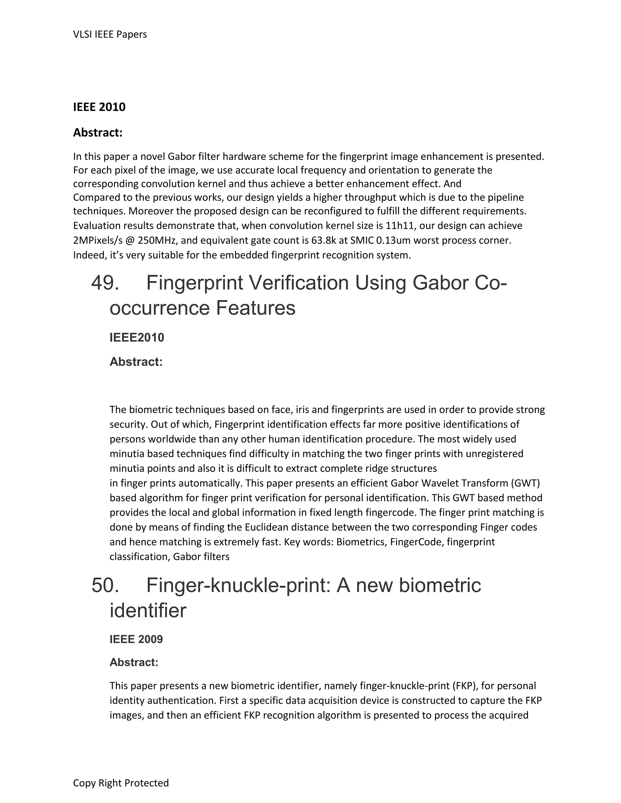 VLSI IEEE Papers
Copy Right Protected
IEEE 2010
Abstract:
In this paper a novel Gabor filter hardware scheme for the fingerprint image enhancement is presented.
For each pixel of the image, we use accurate local frequency and orientation to generate the
corresponding convolution kernel and thus achieve a better enhancement effect. And
Compared to the previous works, our design yields a higher throughput which is due to the pipeline
techniques. Moreover the proposed design can be reconfigured to fulfill the different requirements.
Evaluation results demonstrate that, when convolution kernel size is 11h11, our design can achieve
2MPixels/s @ 250MHz, and equivalent gate count is 63.8k at SMIC 0.13um worst process corner.
Indeed, it’s very suitable for the embedded fingerprint recognition system.
49. Fingerprint Verification Using Gabor Co-
occurrence Features
IEEE2010
Abstract:
The biometric techniques based on face, iris and fingerprints are used in order to provide strong
security. Out of which, Fingerprint identification effects far more positive identifications of
persons worldwide than any other human identification procedure. The most widely used
minutia based techniques find difficulty in matching the two finger prints with unregistered
minutia points and also it is difficult to extract complete ridge structures
in finger prints automatically. This paper presents an efficient Gabor Wavelet Transform (GWT)
based algorithm for finger print verification for personal identification. This GWT based method
provides the local and global information in fixed length fingercode. The finger print matching is
done by means of finding the Euclidean distance between the two corresponding Finger codes
and hence matching is extremely fast. Key words: Biometrics, FingerCode, fingerprint
classification, Gabor filters
50. Finger-knuckle-print: A new biometric
identifier
IEEE 2009
Abstract:
This paper presents a new biometric identifier, namely finger-knuckle-print (FKP), for personal
identity authentication. First a specific data acquisition device is constructed to capture the FKP
images, and then an efficient FKP recognition algorithm is presented to process the acquired
 