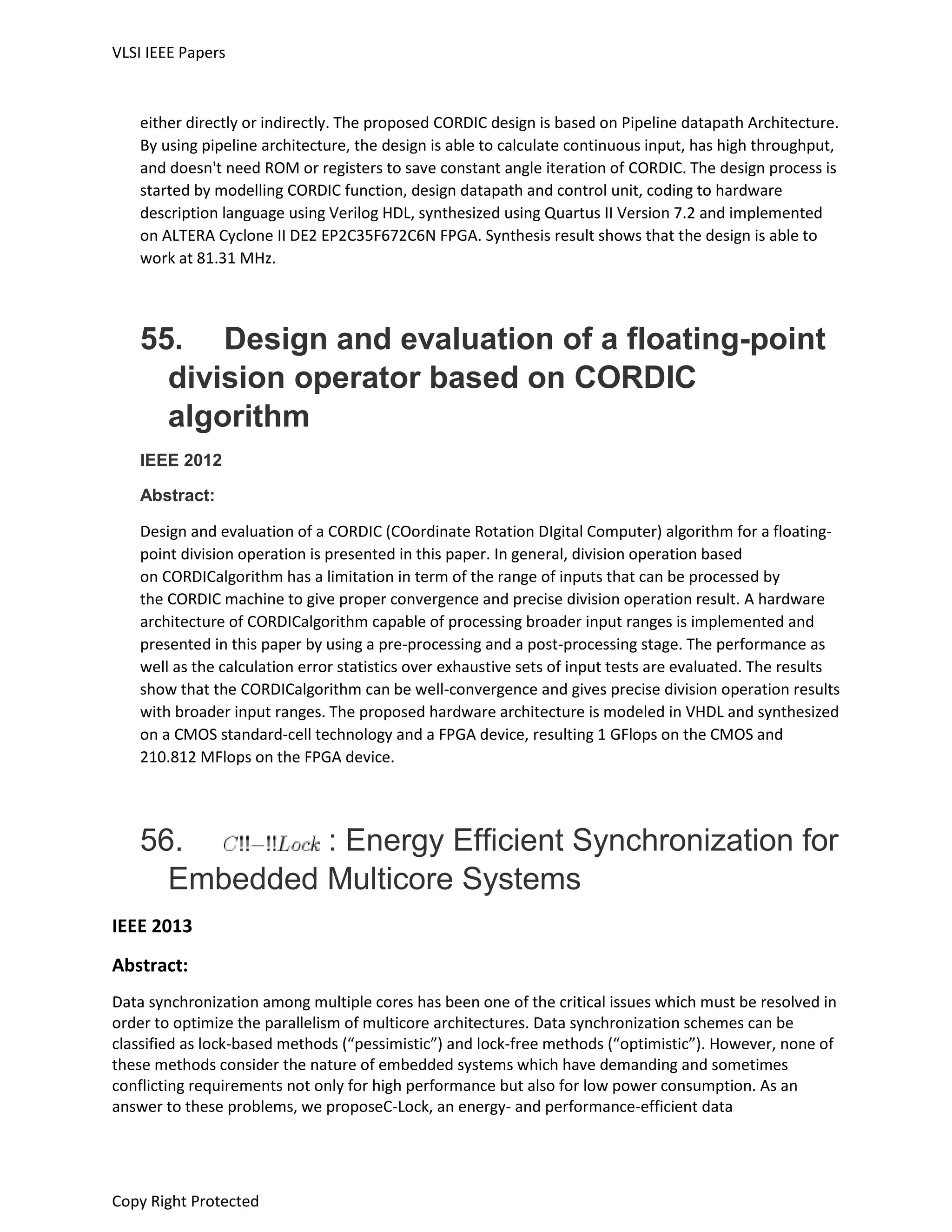 VLSI IEEE Papers
Copy Right Protected
either directly or indirectly. The proposed CORDIC design is based on Pipeline datapath Architecture.
By using pipeline architecture, the design is able to calculate continuous input, has high throughput,
and doesn't need ROM or registers to save constant angle iteration of CORDIC. The design process is
started by modelling CORDIC function, design datapath and control unit, coding to hardware
description language using Verilog HDL, synthesized using Quartus II Version 7.2 and implemented
on ALTERA Cyclone II DE2 EP2C35F672C6N FPGA. Synthesis result shows that the design is able to
work at 81.31 MHz.
55. Design and evaluation of a floating-point
division operator based on CORDIC
algorithm
IEEE 2012
Abstract:
Design and evaluation of a CORDIC (COordinate Rotation DIgital Computer) algorithm for a floating-
point division operation is presented in this paper. In general, division operation based
on CORDICalgorithm has a limitation in term of the range of inputs that can be processed by
the CORDIC machine to give proper convergence and precise division operation result. A hardware
architecture of CORDICalgorithm capable of processing broader input ranges is implemented and
presented in this paper by using a pre-processing and a post-processing stage. The performance as
well as the calculation error statistics over exhaustive sets of input tests are evaluated. The results
show that the CORDICalgorithm can be well-convergence and gives precise division operation results
with broader input ranges. The proposed hardware architecture is modeled in VHDL and synthesized
on a CMOS standard-cell technology and a FPGA device, resulting 1 GFlops on the CMOS and
210.812 MFlops on the FPGA device.
56. : Energy Efficient Synchronization for
Embedded Multicore Systems
IEEE 2013
Abstract:
Data synchronization among multiple cores has been one of the critical issues which must be resolved in
order to optimize the parallelism of multicore architectures. Data synchronization schemes can be
classified as lock-based methods (“pessimistic”) and lock-free methods (“optimistic”). However, none of
these methods consider the nature of embedded systems which have demanding and sometimes
conflicting requirements not only for high performance but also for low power consumption. As an
answer to these problems, we proposeC-Lock, an energy- and performance-efficient data
 