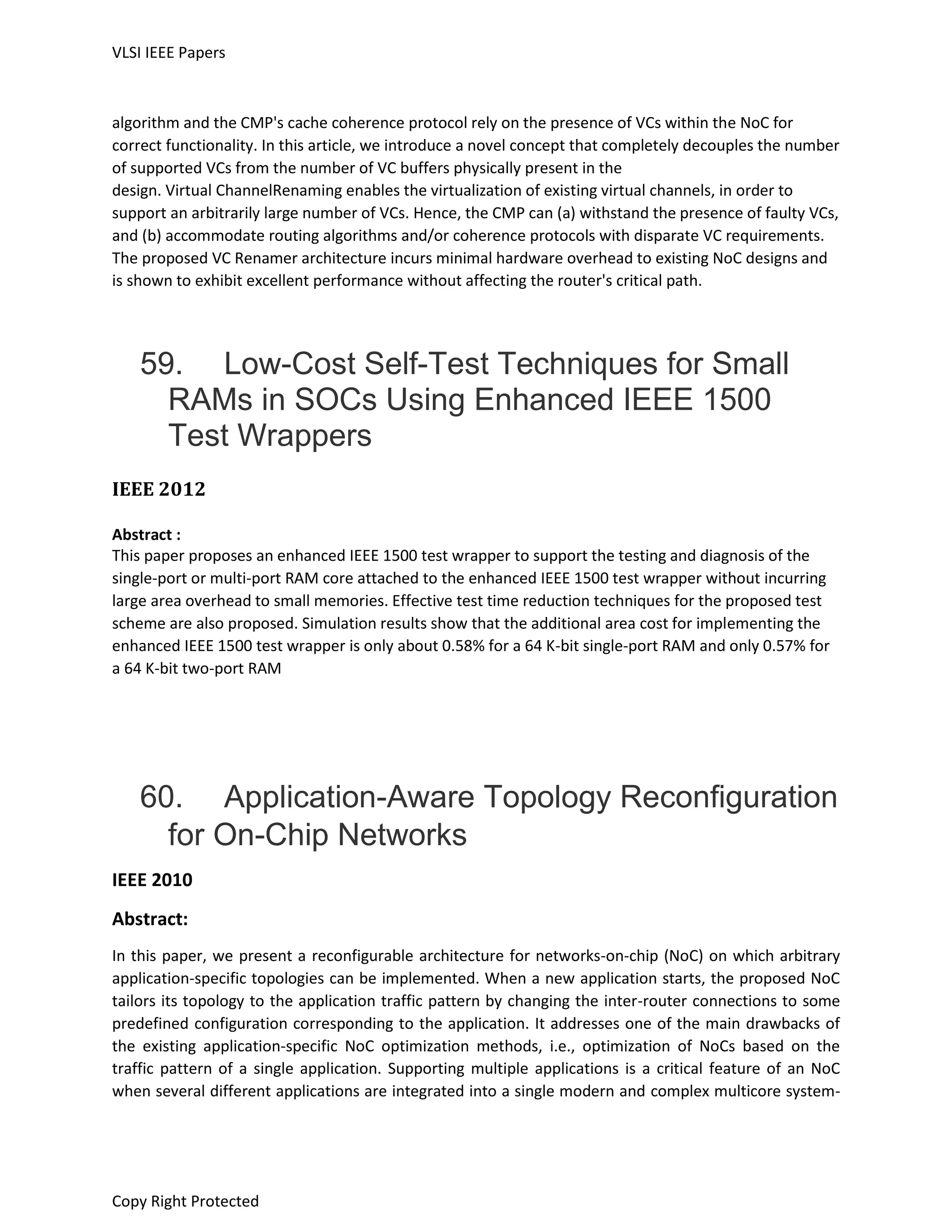 VLSI IEEE Papers
Copy Right Protected
algorithm and the CMP's cache coherence protocol rely on the presence of VCs within the NoC for
correct functionality. In this article, we introduce a novel concept that completely decouples the number
of supported VCs from the number of VC buffers physically present in the
design. Virtual ChannelRenaming enables the virtualization of existing virtual channels, in order to
support an arbitrarily large number of VCs. Hence, the CMP can (a) withstand the presence of faulty VCs,
and (b) accommodate routing algorithms and/or coherence protocols with disparate VC requirements.
The proposed VC Renamer architecture incurs minimal hardware overhead to existing NoC designs and
is shown to exhibit excellent performance without affecting the router's critical path.
59. Low-Cost Self-Test Techniques for Small
RAMs in SOCs Using Enhanced IEEE 1500
Test Wrappers
IEEE 2012
Abstract :
This paper proposes an enhanced IEEE 1500 test wrapper to support the testing and diagnosis of the
single-port or multi-port RAM core attached to the enhanced IEEE 1500 test wrapper without incurring
large area overhead to small memories. Effective test time reduction techniques for the proposed test
scheme are also proposed. Simulation results show that the additional area cost for implementing the
enhanced IEEE 1500 test wrapper is only about 0.58% for a 64 K-bit single-port RAM and only 0.57% for
a 64 K-bit two-port RAM
60. Application-Aware Topology Reconfiguration
for On-Chip Networks
IEEE 2010
Abstract:
In this paper, we present a reconfigurable architecture for networks-on-chip (NoC) on which arbitrary
application-specific topologies can be implemented. When a new application starts, the proposed NoC
tailors its topology to the application traffic pattern by changing the inter-router connections to some
predefined configuration corresponding to the application. It addresses one of the main drawbacks of
the existing application-specific NoC optimization methods, i.e., optimization of NoCs based on the
traffic pattern of a single application. Supporting multiple applications is a critical feature of an NoC
when several different applications are integrated into a single modern and complex multicore system-
 