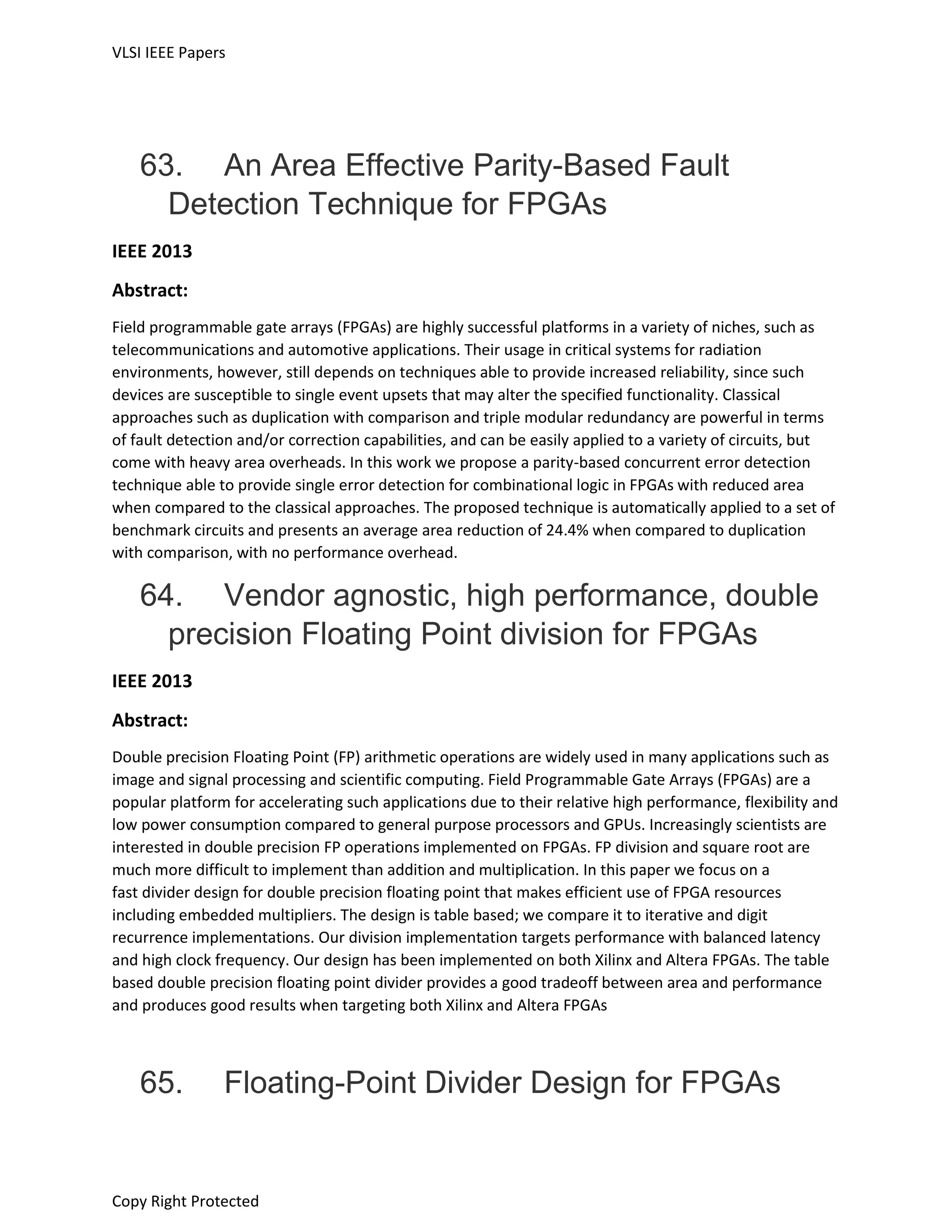 VLSI IEEE Papers
Copy Right Protected
63. An Area Effective Parity-Based Fault
Detection Technique for FPGAs
IEEE 2013
Abstract:
Field programmable gate arrays (FPGAs) are highly successful platforms in a variety of niches, such as
telecommunications and automotive applications. Their usage in critical systems for radiation
environments, however, still depends on techniques able to provide increased reliability, since such
devices are susceptible to single event upsets that may alter the specified functionality. Classical
approaches such as duplication with comparison and triple modular redundancy are powerful in terms
of fault detection and/or correction capabilities, and can be easily applied to a variety of circuits, but
come with heavy area overheads. In this work we propose a parity-based concurrent error detection
technique able to provide single error detection for combinational logic in FPGAs with reduced area
when compared to the classical approaches. The proposed technique is automatically applied to a set of
benchmark circuits and presents an average area reduction of 24.4% when compared to duplication
with comparison, with no performance overhead.
64. Vendor agnostic, high performance, double
precision Floating Point division for FPGAs
IEEE 2013
Abstract:
Double precision Floating Point (FP) arithmetic operations are widely used in many applications such as
image and signal processing and scientific computing. Field Programmable Gate Arrays (FPGAs) are a
popular platform for accelerating such applications due to their relative high performance, flexibility and
low power consumption compared to general purpose processors and GPUs. Increasingly scientists are
interested in double precision FP operations implemented on FPGAs. FP division and square root are
much more difficult to implement than addition and multiplication. In this paper we focus on a
fast divider design for double precision floating point that makes efficient use of FPGA resources
including embedded multipliers. The design is table based; we compare it to iterative and digit
recurrence implementations. Our division implementation targets performance with balanced latency
and high clock frequency. Our design has been implemented on both Xilinx and Altera FPGAs. The table
based double precision floating point divider provides a good tradeoff between area and performance
and produces good results when targeting both Xilinx and Altera FPGAs
65. Floating-Point Divider Design for FPGAs
 