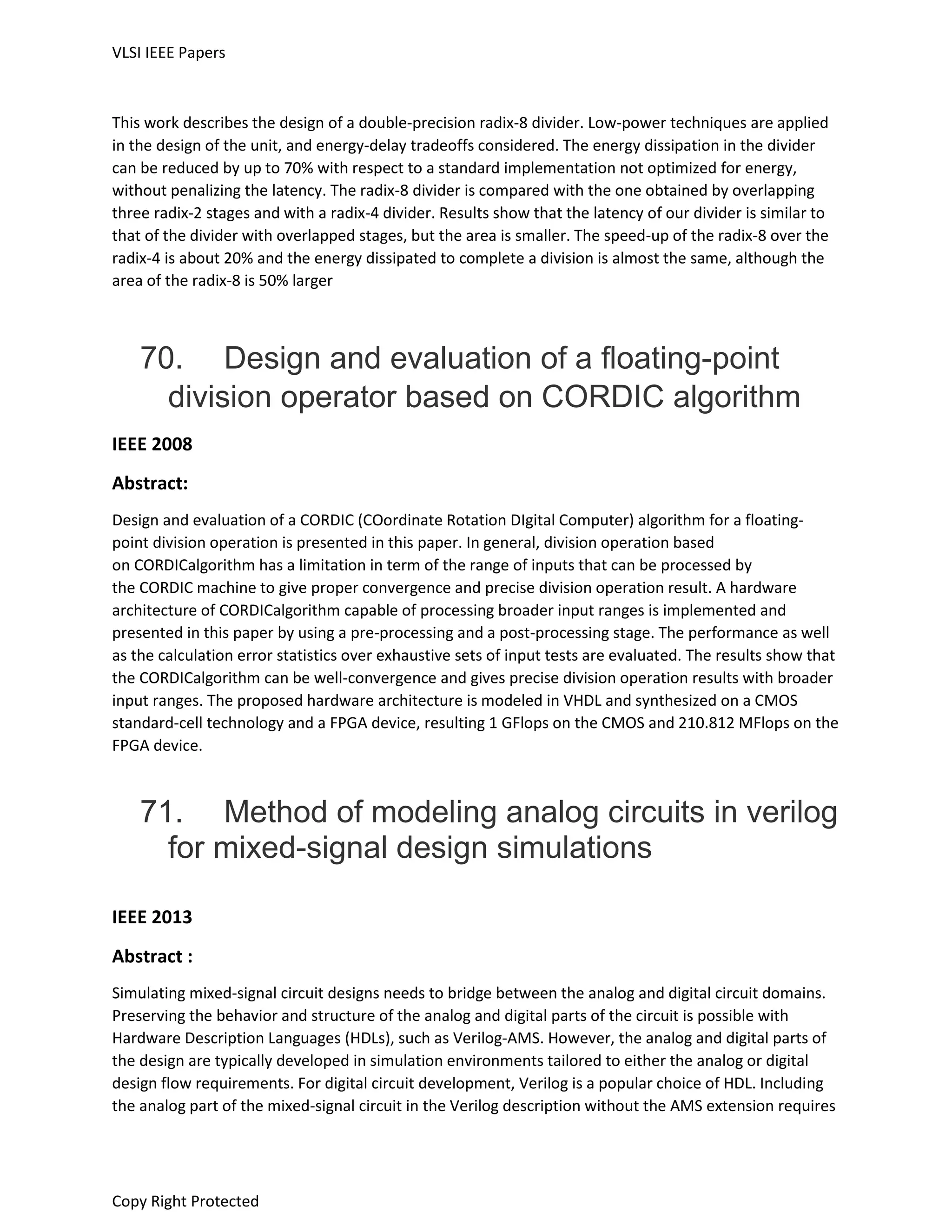 VLSI IEEE Papers
Copy Right Protected
This work describes the design of a double-precision radix-8 divider. Low-power techniques are applied
in the design of the unit, and energy-delay tradeoffs considered. The energy dissipation in the divider
can be reduced by up to 70% with respect to a standard implementation not optimized for energy,
without penalizing the latency. The radix-8 divider is compared with the one obtained by overlapping
three radix-2 stages and with a radix-4 divider. Results show that the latency of our divider is similar to
that of the divider with overlapped stages, but the area is smaller. The speed-up of the radix-8 over the
radix-4 is about 20% and the energy dissipated to complete a division is almost the same, although the
area of the radix-8 is 50% larger
70. Design and evaluation of a floating-point
division operator based on CORDIC algorithm
IEEE 2008
Abstract:
Design and evaluation of a CORDIC (COordinate Rotation DIgital Computer) algorithm for a floating-
point division operation is presented in this paper. In general, division operation based
on CORDICalgorithm has a limitation in term of the range of inputs that can be processed by
the CORDIC machine to give proper convergence and precise division operation result. A hardware
architecture of CORDICalgorithm capable of processing broader input ranges is implemented and
presented in this paper by using a pre-processing and a post-processing stage. The performance as well
as the calculation error statistics over exhaustive sets of input tests are evaluated. The results show that
the CORDICalgorithm can be well-convergence and gives precise division operation results with broader
input ranges. The proposed hardware architecture is modeled in VHDL and synthesized on a CMOS
standard-cell technology and a FPGA device, resulting 1 GFlops on the CMOS and 210.812 MFlops on the
FPGA device.
71. Method of modeling analog circuits in verilog
for mixed-signal design simulations
IEEE 2013
Abstract :
Simulating mixed-signal circuit designs needs to bridge between the analog and digital circuit domains.
Preserving the behavior and structure of the analog and digital parts of the circuit is possible with
Hardware Description Languages (HDLs), such as Verilog-AMS. However, the analog and digital parts of
the design are typically developed in simulation environments tailored to either the analog or digital
design flow requirements. For digital circuit development, Verilog is a popular choice of HDL. Including
the analog part of the mixed-signal circuit in the Verilog description without the AMS extension requires
 