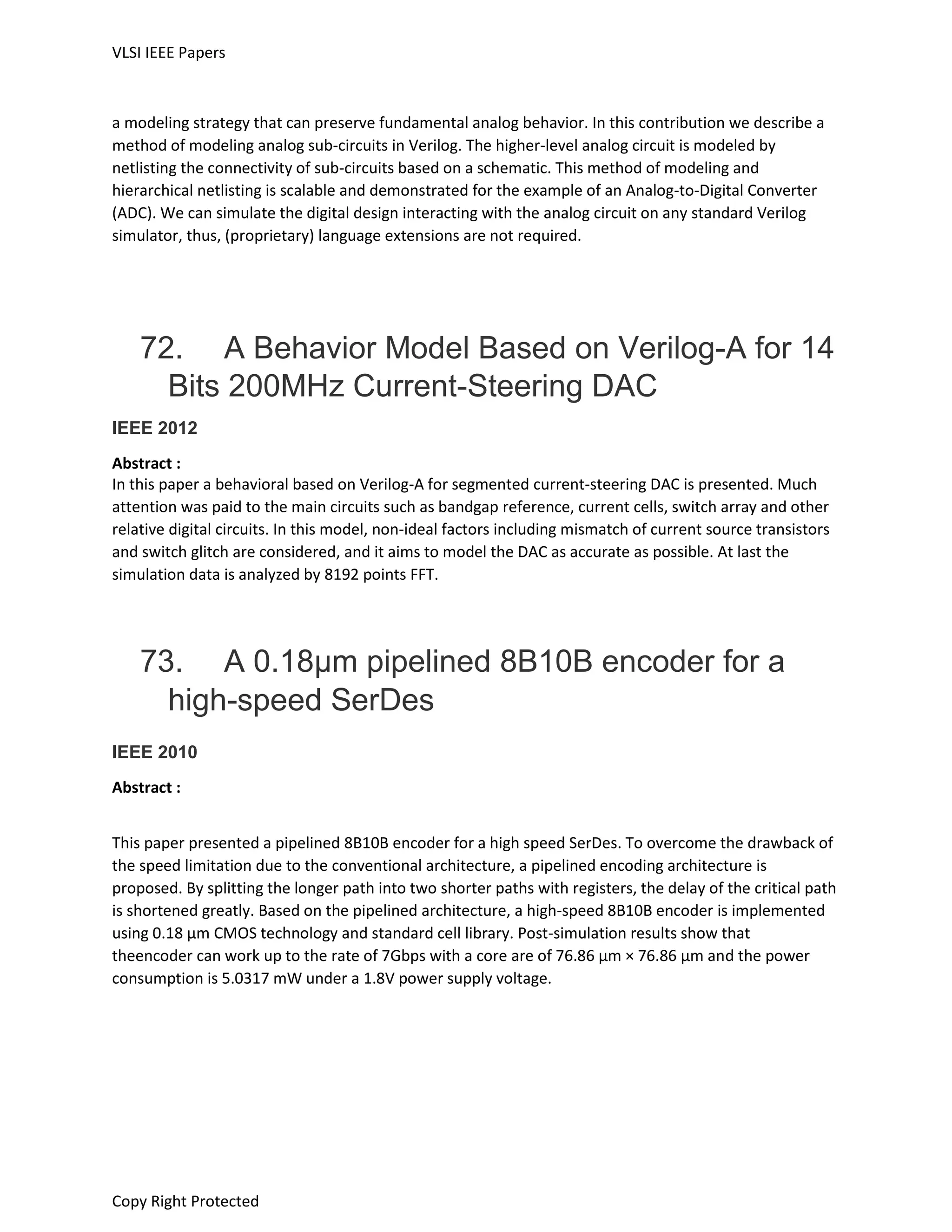 VLSI IEEE Papers
Copy Right Protected
a modeling strategy that can preserve fundamental analog behavior. In this contribution we describe a
method of modeling analog sub-circuits in Verilog. The higher-level analog circuit is modeled by
netlisting the connectivity of sub-circuits based on a schematic. This method of modeling and
hierarchical netlisting is scalable and demonstrated for the example of an Analog-to-Digital Converter
(ADC). We can simulate the digital design interacting with the analog circuit on any standard Verilog
simulator, thus, (proprietary) language extensions are not required.
72. A Behavior Model Based on Verilog-A for 14
Bits 200MHz Current-Steering DAC
IEEE 2012
Abstract :
In this paper a behavioral based on Verilog-A for segmented current-steering DAC is presented. Much
attention was paid to the main circuits such as bandgap reference, current cells, switch array and other
relative digital circuits. In this model, non-ideal factors including mismatch of current source transistors
and switch glitch are considered, and it aims to model the DAC as accurate as possible. At last the
simulation data is analyzed by 8192 points FFT.
73. A 0.18µm pipelined 8B10B encoder for a
high-speed SerDes
IEEE 2010
Abstract :
This paper presented a pipelined 8B10B encoder for a high speed SerDes. To overcome the drawback of
the speed limitation due to the conventional architecture, a pipelined encoding architecture is
proposed. By splitting the longer path into two shorter paths with registers, the delay of the critical path
is shortened greatly. Based on the pipelined architecture, a high-speed 8B10B encoder is implemented
using 0.18 μm CMOS technology and standard cell library. Post-simulation results show that
theencoder can work up to the rate of 7Gbps with a core are of 76.86 μm × 76.86 μm and the power
consumption is 5.0317 mW under a 1.8V power supply voltage.
 