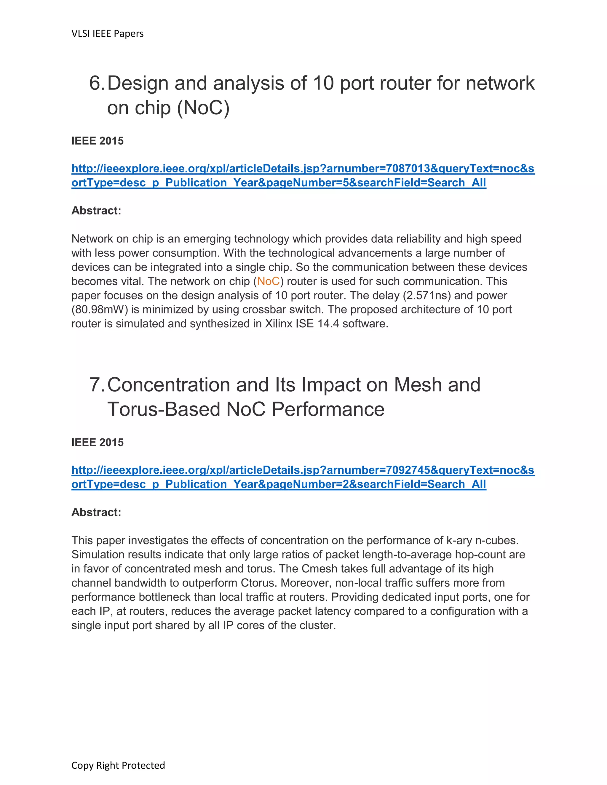 VLSI IEEE Papers
Copy Right Protected
6.Design and analysis of 10 port router for network
on chip (NoC)
IEEE 2015
http://ieeexplore.ieee.org/xpl/articleDetails.jsp?arnumber=7087013&queryText=noc&s
ortType=desc_p_Publication_Year&pageNumber=5&searchField=Search_All
Abstract:
Network on chip is an emerging technology which provides data reliability and high speed
with less power consumption. With the technological advancements a large number of
devices can be integrated into a single chip. So the communication between these devices
becomes vital. The network on chip (NoC) router is used for such communication. This
paper focuses on the design analysis of 10 port router. The delay (2.571ns) and power
(80.98mW) is minimized by using crossbar switch. The proposed architecture of 10 port
router is simulated and synthesized in Xilinx ISE 14.4 software.
7.Concentration and Its Impact on Mesh and
Torus-Based NoC Performance
IEEE 2015
http://ieeexplore.ieee.org/xpl/articleDetails.jsp?arnumber=7092745&queryText=noc&s
ortType=desc_p_Publication_Year&pageNumber=2&searchField=Search_All
Abstract:
This paper investigates the effects of concentration on the performance of k-ary n-cubes.
Simulation results indicate that only large ratios of packet length-to-average hop-count are
in favor of concentrated mesh and torus. The Cmesh takes full advantage of its high
channel bandwidth to outperform Ctorus. Moreover, non-local traffic suffers more from
performance bottleneck than local traffic at routers. Providing dedicated input ports, one for
each IP, at routers, reduces the average packet latency compared to a configuration with a
single input port shared by all IP cores of the cluster.
 