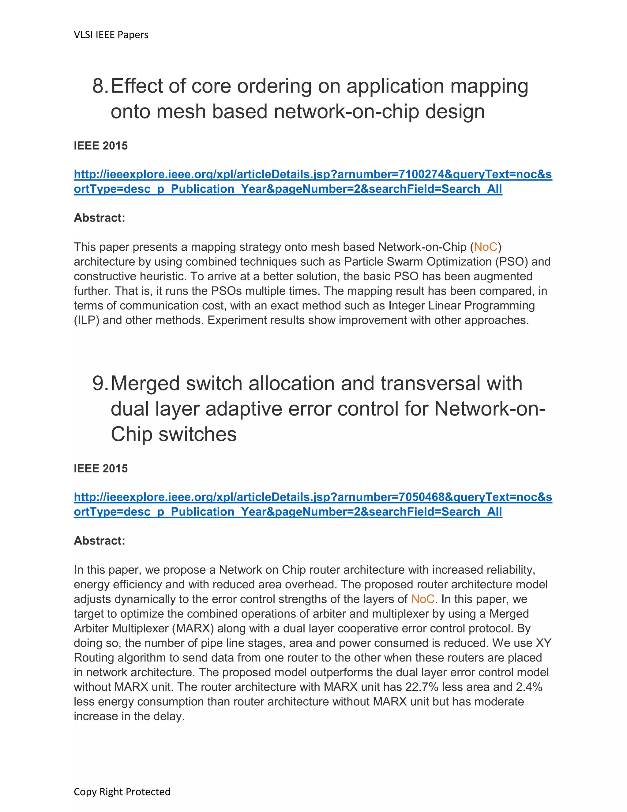 VLSI IEEE Papers
Copy Right Protected
8.Effect of core ordering on application mapping
onto mesh based network-on-chip design
IEEE 2015
http://ieeexplore.ieee.org/xpl/articleDetails.jsp?arnumber=7100274&queryText=noc&s
ortType=desc_p_Publication_Year&pageNumber=2&searchField=Search_All
Abstract:
This paper presents a mapping strategy onto mesh based Network-on-Chip (NoC)
architecture by using combined techniques such as Particle Swarm Optimization (PSO) and
constructive heuristic. To arrive at a better solution, the basic PSO has been augmented
further. That is, it runs the PSOs multiple times. The mapping result has been compared, in
terms of communication cost, with an exact method such as Integer Linear Programming
(ILP) and other methods. Experiment results show improvement with other approaches.
9.Merged switch allocation and transversal with
dual layer adaptive error control for Network-on-
Chip switches
IEEE 2015
http://ieeexplore.ieee.org/xpl/articleDetails.jsp?arnumber=7050468&queryText=noc&s
ortType=desc_p_Publication_Year&pageNumber=2&searchField=Search_All
Abstract:
In this paper, we propose a Network on Chip router architecture with increased reliability,
energy efficiency and with reduced area overhead. The proposed router architecture model
adjusts dynamically to the error control strengths of the layers of NoC. In this paper, we
target to optimize the combined operations of arbiter and multiplexer by using a Merged
Arbiter Multiplexer (MARX) along with a dual layer cooperative error control protocol. By
doing so, the number of pipe line stages, area and power consumed is reduced. We use XY
Routing algorithm to send data from one router to the other when these routers are placed
in network architecture. The proposed model outperforms the dual layer error control model
without MARX unit. The router architecture with MARX unit has 22.7% less area and 2.4%
less energy consumption than router architecture without MARX unit but has moderate
increase in the delay.
 