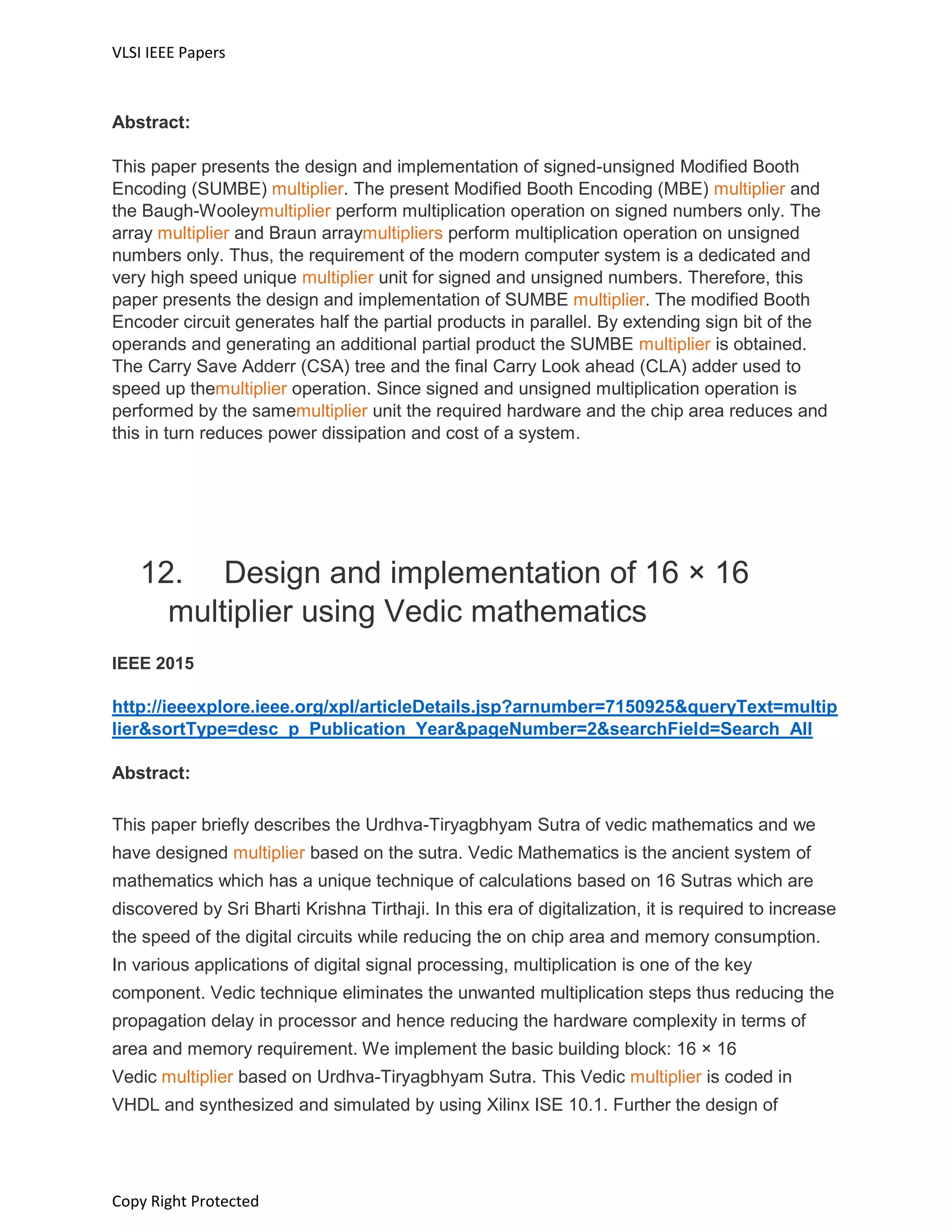 VLSI IEEE Papers
Copy Right Protected
Abstract:
This paper presents the design and implementation of signed-unsigned Modified Booth
Encoding (SUMBE) multiplier. The present Modified Booth Encoding (MBE) multiplier and
the Baugh-Wooleymultiplier perform multiplication operation on signed numbers only. The
array multiplier and Braun arraymultipliers perform multiplication operation on unsigned
numbers only. Thus, the requirement of the modern computer system is a dedicated and
very high speed unique multiplier unit for signed and unsigned numbers. Therefore, this
paper presents the design and implementation of SUMBE multiplier. The modified Booth
Encoder circuit generates half the partial products in parallel. By extending sign bit of the
operands and generating an additional partial product the SUMBE multiplier is obtained.
The Carry Save Adderr (CSA) tree and the final Carry Look ahead (CLA) adder used to
speed up themultiplier operation. Since signed and unsigned multiplication operation is
performed by the samemultiplier unit the required hardware and the chip area reduces and
this in turn reduces power dissipation and cost of a system.
12. Design and implementation of 16 × 16
multiplier using Vedic mathematics
IEEE 2015
http://ieeexplore.ieee.org/xpl/articleDetails.jsp?arnumber=7150925&queryText=multip
lier&sortType=desc_p_Publication_Year&pageNumber=2&searchField=Search_All
Abstract:
This paper briefly describes the Urdhva-Tiryagbhyam Sutra of vedic mathematics and we
have designed multiplier based on the sutra. Vedic Mathematics is the ancient system of
mathematics which has a unique technique of calculations based on 16 Sutras which are
discovered by Sri Bharti Krishna Tirthaji. In this era of digitalization, it is required to increase
the speed of the digital circuits while reducing the on chip area and memory consumption.
In various applications of digital signal processing, multiplication is one of the key
component. Vedic technique eliminates the unwanted multiplication steps thus reducing the
propagation delay in processor and hence reducing the hardware complexity in terms of
area and memory requirement. We implement the basic building block: 16 × 16
Vedic multiplier based on Urdhva-Tiryagbhyam Sutra. This Vedic multiplier is coded in
VHDL and synthesized and simulated by using Xilinx ISE 10.1. Further the design of
 