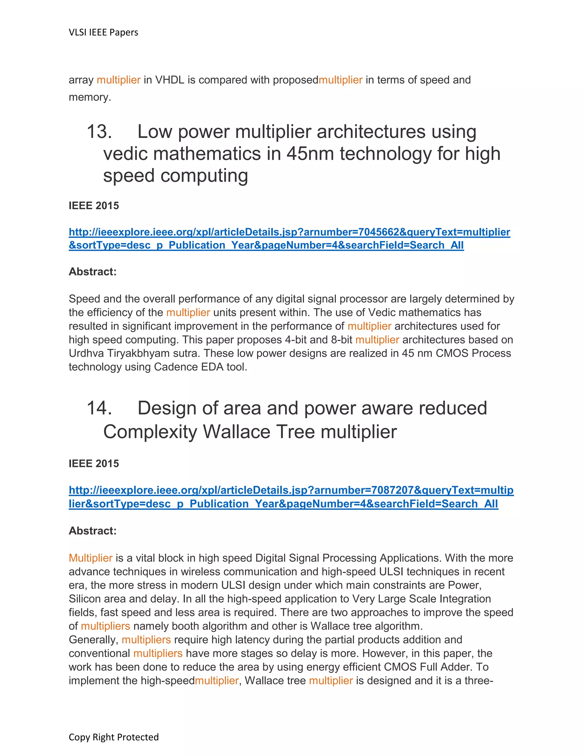 VLSI IEEE Papers
Copy Right Protected
array multiplier in VHDL is compared with proposedmultiplier in terms of speed and
memory.
13. Low power multiplier architectures using
vedic mathematics in 45nm technology for high
speed computing
IEEE 2015
http://ieeexplore.ieee.org/xpl/articleDetails.jsp?arnumber=7045662&queryText=multiplier
&sortType=desc_p_Publication_Year&pageNumber=4&searchField=Search_All
Abstract:
Speed and the overall performance of any digital signal processor are largely determined by
the efficiency of the multiplier units present within. The use of Vedic mathematics has
resulted in significant improvement in the performance of multiplier architectures used for
high speed computing. This paper proposes 4-bit and 8-bit multiplier architectures based on
Urdhva Tiryakbhyam sutra. These low power designs are realized in 45 nm CMOS Process
technology using Cadence EDA tool.
14. Design of area and power aware reduced
Complexity Wallace Tree multiplier
IEEE 2015
http://ieeexplore.ieee.org/xpl/articleDetails.jsp?arnumber=7087207&queryText=multip
lier&sortType=desc_p_Publication_Year&pageNumber=4&searchField=Search_All
Abstract:
Multiplier is a vital block in high speed Digital Signal Processing Applications. With the more
advance techniques in wireless communication and high-speed ULSI techniques in recent
era, the more stress in modern ULSI design under which main constraints are Power,
Silicon area and delay. In all the high-speed application to Very Large Scale Integration
fields, fast speed and less area is required. There are two approaches to improve the speed
of multipliers namely booth algorithm and other is Wallace tree algorithm.
Generally, multipliers require high latency during the partial products addition and
conventional multipliers have more stages so delay is more. However, in this paper, the
work has been done to reduce the area by using energy efficient CMOS Full Adder. To
implement the high-speedmultiplier, Wallace tree multiplier is designed and it is a three-
 