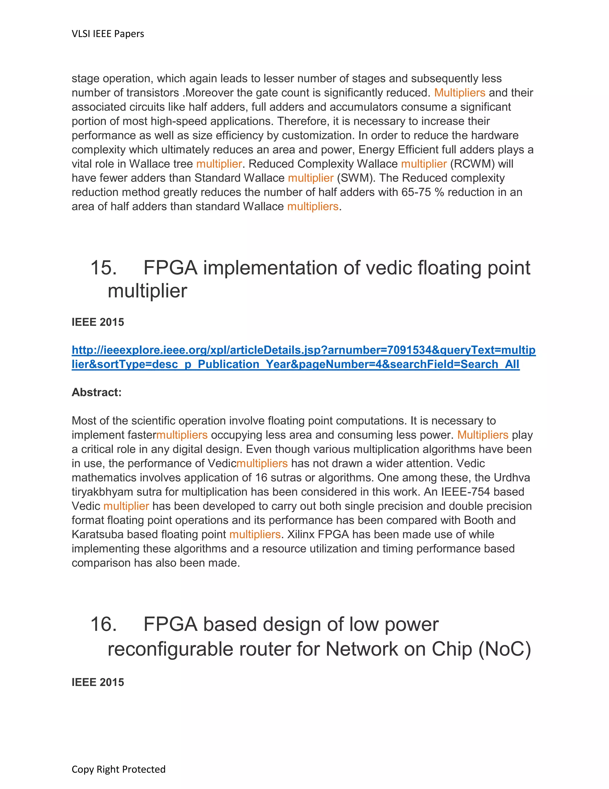 VLSI IEEE Papers
Copy Right Protected
stage operation, which again leads to lesser number of stages and subsequently less
number of transistors .Moreover the gate count is significantly reduced. Multipliers and their
associated circuits like half adders, full adders and accumulators consume a significant
portion of most high-speed applications. Therefore, it is necessary to increase their
performance as well as size efficiency by customization. In order to reduce the hardware
complexity which ultimately reduces an area and power, Energy Efficient full adders plays a
vital role in Wallace tree multiplier. Reduced Complexity Wallace multiplier (RCWM) will
have fewer adders than Standard Wallace multiplier (SWM). The Reduced complexity
reduction method greatly reduces the number of half adders with 65-75 % reduction in an
area of half adders than standard Wallace multipliers.
15. FPGA implementation of vedic floating point
multiplier
IEEE 2015
http://ieeexplore.ieee.org/xpl/articleDetails.jsp?arnumber=7091534&queryText=multip
lier&sortType=desc_p_Publication_Year&pageNumber=4&searchField=Search_All
Abstract:
Most of the scientific operation involve floating point computations. It is necessary to
implement fastermultipliers occupying less area and consuming less power. Multipliers play
a critical role in any digital design. Even though various multiplication algorithms have been
in use, the performance of Vedicmultipliers has not drawn a wider attention. Vedic
mathematics involves application of 16 sutras or algorithms. One among these, the Urdhva
tiryakbhyam sutra for multiplication has been considered in this work. An IEEE-754 based
Vedic multiplier has been developed to carry out both single precision and double precision
format floating point operations and its performance has been compared with Booth and
Karatsuba based floating point multipliers. Xilinx FPGA has been made use of while
implementing these algorithms and a resource utilization and timing performance based
comparison has also been made.
16. FPGA based design of low power
reconfigurable router for Network on Chip (NoC)
IEEE 2015
 
