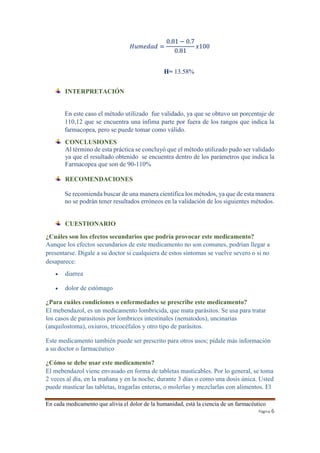 En cada medicamento que alivia el dolor de la humanidad, está la ciencia de un farmacéutico 
Página 6 
퐻푢푚푒푑푎푑 = 
0.81 − 0.7 
0.81 
푥100 
H= 13.58% 
INTERPRETACIÓN 
En este caso el método utilizado fue validado, ya que se obtuvo un porcentaje de 
110,12 que se encuentra una ínfima parte por fuera de los rangos que indica la 
farmacopea, pero se puede tomar como válido. 
CONCLUSIONES 
Al término de esta práctica se concluyó que el método utilizado pudo ser validado 
ya que el resultado obtenido se encuentra dentro de los parámetros que indica la 
Farmacopea que son de 90-110% 
RECOMENDACIONES 
Se recomienda buscar de una manera científica los métodos, ya que de esta manera 
no se podrán tener resultados erróneos en la validación de los siguientes métodos. 
CUESTIONARIO 
¿Cuáles son los efectos secundarios que podría provocar este medicamento? 
Aunque los efectos secundarios de este medicamento no son comunes, podrían llegar a 
presentarse. Dígale a su doctor si cualquiera de estos síntomas se vuelve severo o si no 
desaparece: 
 diarrea 
 dolor de estómago 
¿Para cuáles condiciones o enfermedades se prescribe este medicamento? 
El mebendazol, es un medicamento lombricida, que mata parásitos. Se usa para tratar 
los casos de parasitosis por lombrices intestinales (nematodos), uncinarias 
(anquilostoma), oxiuros, tricocéfalos y otro tipo de parásitos. 
Este medicamento también puede ser prescrito para otros usos; pídale más información 
a su doctor o farmacéutico 
¿Cómo se debe usar este medicamento? 
El mebendazol viene envasado en forma de tabletas masticables. Por lo general, se toma 
2 veces al día, en la mañana y en la noche, durante 3 días o como una dosis única. Usted 
puede masticar las tabletas, tragarlas enteras, o molerlas y mezclarlas con alimentos. El 
 
